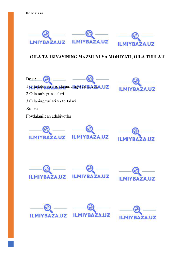 Ilmiybaza.uz 
 
 
 
 
 
 
OILA TARBIYASINING MAZMUNI VA MOHIYATI, OILA TURLARI 
 
 
Reja: 
1.Oila tabiyasi haqida umumiy tushuncha 
2.Oila tarbiya asoslari 
3.Oilaning turlari va toifalari. 
Xulosa 
Foydalanilgan adabiyotlar 
 
 
 
 
 
 
 
 
 
 
 
 
 
 
 
 
