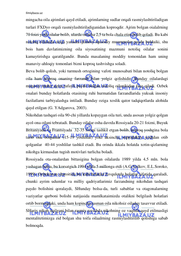 Ilmiybaza.uz 
 
mingacha oila ajrimlari qayd etiladi, ajrimlarning sudlar orqali rasmiylashtiriladigan 
turlari FXDyo orqali rasmiylashtiriladiganidan koproqdir. Ajrim bolgan oialalrning 
70 foizi yosh oilalar bolib, ularda ortacha 2,5 ta bola chala etim bolib qoladi. Bu kabi 
notoliq oilalarda oziga yarasha ijtimoiy-iqtisodiy muammolar paydo boldaiki, shu 
bois ham davlatimizning oila siyosatining mazmuni notoliq oilalar sonini 
kamaytirishga qaratilgandir. Bunda masalaning moddiy tomonidan ham uning 
manaviy-ahloqiy tomonlari bizni koproq tashvishga soladi. 
Beva bolib qolish, yoki turmush ortogining vafoti munosabati bilan notoliq bolgan 
oila ham koproq onaning farzandi bilan yolgiz qolishidir. Bunday oilalardagi 
manaviy muhit ajrim tufayli paydo bolgan notoliq oilanikidan farq qiladi. Ozbek 
onalari bunday holatlarda otasining ruhi hurmatidan farzandlarida yuksak insoniy 
fazilatlarni tarbiyalashga intiladi. Bunday oziga xoslik qator tadqiqotlarda alohida 
qayd etilgan (G. YAdgarova, 2003). 
Nikohdan tashqari oila 90-chi yillarda kopaygan oila turi, unda asosan yolgiz qolgan 
ayol-ona oilani tebratadi. Bunday oilalar osha davrda Rossiyada 20-21 foizni, Buyuk 
Britaniyada va Frantsiyada  32-35 foizni tashkil etgan bolib, koproq yoshgina bola 
turib ona bolganlar (15-19 yoshlilar) yoki aksincha, reproduktiv yoshdan otib 
qolganlar  40-44 yoshlilar tashkil etadi. Bu orinda ikkala holatda xotin-qizlarning 
nikohga kirmasdan tugish motivlari turlicha boladi. 
Rossiyada ota-onalardan bittasigina bolgan oilalarda 1989 yilda 4,5 mln. bola 
yashagan bolsa, bu korsatgich 1994 yilda 5 millonga etdi (A.G.Volkov, E.L.Soroko, 
1999). Ozbekiston sharoitida bu kabi holatlar favqulotda holatlar sifatida qaraladi, 
chunki ayrim udumlar va milliy qadriyatlarimiz farzandning nikohdan tashqari 
paydo bolishini qoralaydi, SHunday bolsa-da, turli sabablar va otagonalarning 
vaziyatlar qurboni bolishi natijasida mamlkataimizda otalikni belgilash holatlari 
ortib bormoqdaki, unda ham kopincha rasman oila nikohsiz oiladay tasavvur etiladi. 
SHariy nikoh oqilgani bilan rasmiy ravishda nikohning oz vaqtida qayd etilmasligi 
mentalitetimizga zid bolgan shu toifa oilaalrning rasmiylashtirilib qolishiga sabab 
bolmoqda. 
