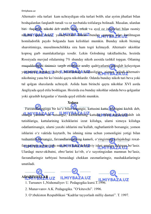 Ilmiybaza.uz 
 
Alternativ oila turlari  kam uchraydigan oila turlari bolib, ular ayrim jihatlari bilan 
boshqalardan farqlanib turadi va oz navbatida toifalarga bolinadi. Masalan, ulardan 
biri  fuqarolik nikohi deb atalib, unda erkak va ayol oz ixtiyorlari bilan rasmiy 
nikohni qayd emay, yashayveradi. Bazan bunday qarorga ular kutilmagan 
homiladorlik paydo bolganda ham kelishlari mumkin. Bunday nikoh bizning 
sharoitimizga, musulmonchilikka sira ham togri kelmaydi. Alternativ nkiohlar 
koproq garb mamlakatlariga xosdir. Lekin Golodning takidlashicha, hozirda 
Rossiyada mavjud oilalarning 7% shunday nikoh asosida tashkil topgan. Oilaning 
muqaddasligini tinimsiz targib etishimiz azaliy qadriyatlarni ardoqlab kelayotgan 
yurtimizda bunday salbiy holatlarning bolmasligiga xizmat qiladi.Alternativ 
nikohning yana bir ko’rinishi qayta nikohlardir. Odatda bunday nikoh turi beva yoki 
tul qolgan shaxslarda uchraydi. Aslida ham birinchi qayta nikohlar XVI asrda 
Angliyada qayd etila boshlagan. Hozirda esa bunday nikohlar odatda beva qolganlar 
yoki ajrashib ketganlar o’rtasida qayd etilishi mumkin. 
                                                    Xulosa 
Farzandlaringizga bir ko‘z bilan karangiz, kattasini katta, kichigini kichik deb, 
shunga yarasha ish tutsangiz, kichiklarning kattalari bilan maslaxatlashib ish 
tutishlariga, kattalarining kichiklarini izzat kilishga, ularni ximoya kilishga 
odatlantirsangiz, ularni yaxshi ishlarini ma’kullab, ragbatlantirib borsangiz, yomon 
ishlarini o‘z vaktida kaytarib, bu ishning nima uchun yomonligini yotigi bilan 
tushuntirib borsangiz, farzandlaringizning kamoli, o‘zingizning kelajakdagi roxat-
farogatingiz uchun juda muxim va katta tarbiyaviy ishni amalga oshirgan bo‘lasiz. 
Ulardagi mexr-okibatni, obro‘larini ko‘rib, o‘z xayotingizdan mamnun bo‘lasiz, 
farzandlaringiz tarbiyasi borasidagi chekkan zaxmatlaringiz, mashakkatlaringiz 
unutiladi. 
 
ADABIYOTLAR 
1. Tursunov I.,Nishonaliyev U. Pedagogika kursi.T.1996. 
2. Munavvarov A.K. Pedagogika. ”O‘kituvchi”. 1996. 
3. O‘zbekiston Respublikasi “Kadrlar tayyorlash milliy dasturi”. T. 1997. 
