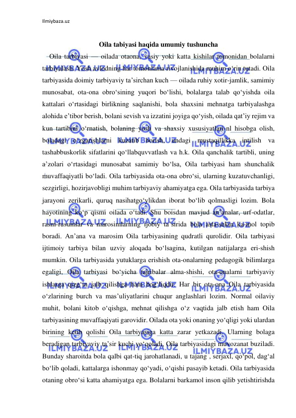 Ilmiybaza.uz 
 
 
Oila tabiyasi haqida umumiy tushuncha 
Oila tarbiyasi — oilada otaona, vasiy yoki katta kishilar tomonidan bolalarni 
tarbiyalash. Yosh avlodning har tomonlama rivojlanishida muhim oʻrin tutadi. Oila 
tarbiyasida doimiy tarbiyaviy taʼsirchan kuch — oilada ruhiy xotir-jamlik, samimiy 
munosabat, ota-ona obroʻsining yuqori boʻlishi, bolalarga talab qoʻyishda oila 
kattalari oʻrtasidagi birlikning saqlanishi, bola shaxsini mehnatga tarbiyalashga 
alohida eʼtibor berish, bolani sevish va izzatini joyiga qoʻyish, oilada qatʼiy rejim va 
kun tartibini oʻrnatish, bolaning yosh va shaxsiy xususiyatlari-nl hisobga olish, 
boladagi oʻzgarishlarni kuzatib borish, undagi mustaqillikka intilish va 
tashabbuskorlik sifatlarini qoʻllabquvvatlash va h.k. Oila qanchalik tartibli, uning 
aʼzolari oʻrtasidagi munosabat samimiy boʻlsa, Oila tarbiyasi ham shunchalik 
muvaffaqiyatli boʻladi. Oila tarbiyasida ota-ona obroʻsi, ularning kuzatuvchanligi, 
sezgirligi, hozirjavobligi muhim tarbiyaviy ahamiyatga ega. Oila tarbiyasida tarbiya 
jarayoni zerikarli, quruq nasihatgoʻylikdan iborat boʻlib qolmasligi lozim. Bola 
hayotining koʻp qismi oilada oʻtadi. Shu boisdan mavjud anʼanalar, urf-odatlar, 
rasm-rusumlar va marosimlarning ijobiy taʼsirida bola asta-sekin ka-mol topib 
boradi. Anʼana va marosim Oila tarbiyasining qudratli qurolidir. Oila tarbiyasi 
ijtimoiy tarbiya bilan uzviy aloqada boʻlsagina, kutilgan natijalarga eri-shish 
mumkin. Oila tarbiyasida yutuklarga erishish ota-onalarning pedagogik bilimlarga 
egaligi, Oila tarbiyasi boʻyicha tajribalar alma-shishi, ota-onalarni tarbiyaviy 
ishlarga qizgʻin jalb qilishga ham bogʻliqdir. Har bir ota-ona Oila tarbiyasida 
oʻzlarining burch va masʼuliyatlarini chuqur anglashlari lozim. Normal oilaviy 
muhit, bolani kitob oʻqishga, mehnat qilishga oʻz vaqtida jalb etish ham Oila 
tarbiyasining muvaffaqiyati garovidir. Oilada ota yoki onaning yoʻqligi yoki ulardan 
birining ketib qolishi Oila tarbiyasiga katta zarar yetkazadi. Ularning bolaga 
beradigan tarbiyaviy taʼsir kuchi yoʻqoladi, Oila tarbiyasidagi muvozanat buziladi. 
Bunday sharoitda bola qalbi qat-tiq jarohatlanadi, u tajang , serjaxl, qoʻpol, dagʻal 
boʻlib qoladi, kattalarga ishonmay qoʻyadi, oʻqishi pasayib ketadi. Oila tarbiyasida 
otaning obroʻsi katta ahamiyatga ega. Bolalarni barkamol inson qilib yetishtirishda 
