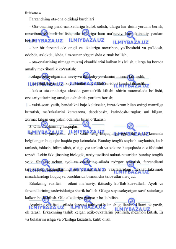 Ilmiybaza.uz 
 
Farzandning ota-ona oldidagi burchlari 
- Ota-onaning pand-nasixatlariga kulok solish, ularga har doim yordam berish, 
mexribon, e’tiborli bo‘lish, oila ishlariga ham ma’naviy, ham iktisodiy yordam 
berish; 
- har bir farzand o‘z singil va ukalariga mexribon, yo‘lboshchi va yo‘ldosh, 
odobda, axlokda, ishda, ilm-xunar o‘rganishda o‘rnak bo‘lish; 
- ota-onalarining nimaga muxtoj ekanliklarini kalban his kilish, ularga bu borada 
amaliy mexribonlik ko‘rsatish; 
-oilaga berayotgan ma’naviy va iktisodiy yordamini minnat kilmaslik; 
- tavallud, bayram va xayit kunlarida yo‘klab turishni kanda kilmaslik; 
- keksa ota-onalariga aloxida gamxo‘rlik kilishi, shirin muomalada bo‘lishi, 
orzu-niyatlarining amalga oshishida yordam berish; 
- vakti-soati yetib, bandalikni bajo keltirsalar, izzat-ikrom bilan oxirgi manzilga 
kuzatish, ma’rakalarini kamtarona, dabdabasiz, karindosh-uruglar, uni bilgan, 
xurmat kilgan eng yakin odamlar bilan o‘tkazish. 
3. Oila a’zolarining huquqlari 
Oilada va jamiyatda er va xotin teng huquqlarga ega. Bu yerda konunda 
belgilangan huquqlar haqida gap ketmokda. Bunday tenglik saylash, saylanish, kasb 
tanlash, ishlash, bilim olish, o‘ziga yor tanlash va xokazo huquqlarda o‘z ifodasini 
topadi. Lekin ikki jinsning biologik, ruxiy tuzilishi nuktai-nazaridan bunday tenglik 
yo‘k. Shuning uchun ayol va erkakning oilada ro‘zgor tebratish, farzandlarni 
tarbiyalash, farzandlarning oila yumushlari va vazifalaridagi mexnat taksimoti 
masalalaridagi huquq va burchlarida birmuncha tafovutlar mavjud. 
Erkakning vazifasi – oilani ma’naviy, iktisodiy ko‘llab-kuvvatlash. Ayoli va 
farzandlarining tashvishlariga sherik bo‘lish. Oilaga soya solayotgan xavf-xatarlarga 
kalkon bo‘la bilish. Oila a’zolariga gamxo‘r bo‘la bilish. 
Ayolning vazifasi – oilada farzand tarbiyasi bilan shugullanish. Ularni ok yuvib, 
ok tarash. Erkaknning tashib kelgan ozik-ovkatlarini pishirish, mexmon kutish. Er 
va bolalarini ishga va o‘kishga kuzatish, kutib olish. 
