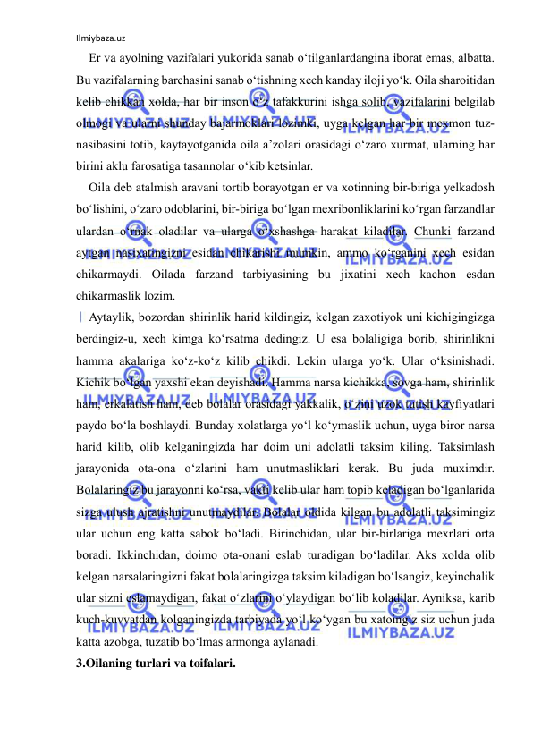 Ilmiybaza.uz 
 
Er va ayolning vazifalari yukorida sanab o‘tilganlardangina iborat emas, albatta. 
Bu vazifalarning barchasini sanab o‘tishning xech kanday iloji yo‘k. Oila sharoitidan 
kelib chikkan xolda, har bir inson o‘z tafakkurini ishga solib, vazifalarini belgilab 
olmogi va ularni shunday bajarmoklari lozimki, uyga kelgan har bir mexmon tuz-
nasibasini totib, kaytayotganida oila a’zolari orasidagi o‘zaro xurmat, ularning har 
birini aklu farosatiga tasannolar o‘kib ketsinlar. 
Oila deb atalmish aravani tortib borayotgan er va xotinning bir-biriga yelkadosh 
bo‘lishini, o‘zaro odoblarini, bir-biriga bo‘lgan mexribonliklarini ko‘rgan farzandlar 
ulardan o‘rnak oladilar va ularga o‘xshashga harakat kiladilar. Chunki farzand 
aytgan nasixatingizni esidan chikarishi mumkin, ammo ko‘rganini xech esidan 
chikarmaydi. Oilada farzand tarbiyasining bu jixatini xech kachon esdan 
chikarmaslik lozim. 
Aytaylik, bozordan shirinlik harid kildingiz, kelgan zaxotiyok uni kichigingizga 
berdingiz-u, xech kimga ko‘rsatma dedingiz. U esa bolaligiga borib, shirinlikni 
hamma akalariga ko‘z-ko‘z kilib chikdi. Lekin ularga yo‘k. Ular o‘ksinishadi. 
Kichik bo‘lgan yaxshi ekan deyishadi. Hamma narsa kichikka, sovga ham, shirinlik 
ham, erkalatish ham, deb bolalar orasidagi yakkalik, o‘zini uzok tutish kayfiyatlari 
paydo bo‘la boshlaydi. Bunday xolatlarga yo‘l ko‘ymaslik uchun, uyga biror narsa 
harid kilib, olib kelganingizda har doim uni adolatli taksim kiling. Taksimlash 
jarayonida ota-ona o‘zlarini ham unutmasliklari kerak. Bu juda muximdir. 
Bolalaringiz bu jarayonni ko‘rsa, vakti kelib ular ham topib keladigan bo‘lganlarida 
sizga ulush ajratishni unutmaydilar. Bolalar oldida kilgan bu adolatli taksimingiz 
ular uchun eng katta sabok bo‘ladi. Birinchidan, ular bir-birlariga mexrlari orta 
boradi. Ikkinchidan, doimo ota-onani eslab turadigan bo‘ladilar. Aks xolda olib 
kelgan narsalaringizni fakat bolalaringizga taksim kiladigan bo‘lsangiz, keyinchalik 
ular sizni eslamaydigan, fakat o‘zlarini o‘ylaydigan bo‘lib koladilar. Ayniksa, karib 
kuch-kuvvatdan kolganingizda tarbiyada yo‘l ko‘ygan bu xatoingiz siz uchun juda 
katta azobga, tuzatib bo‘lmas armonga aylanadi. 
3.Oilaning turlari va toifalari. 
