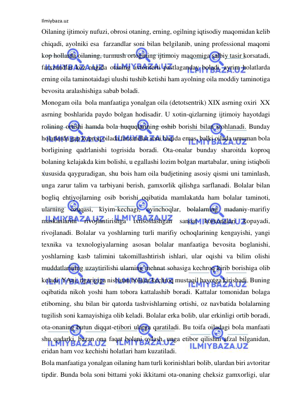 Ilmiybaza.uz 
 
Oilaning ijtimoiy nufuzi, obrosi otaning, erning, ogilning iqtisodiy maqomidan kelib 
chiqadi, ayolniki esa  farzandlar soni bilan belgilanib, uning professional maqomi 
kop hollarda oilaning, turmush ortogining ijtimoiy maqomiga salbiy tasir korsatadi, 
farxzandlar koz ongida otaning avtoriterti pastlaganday boladi, ayrim holatlarda 
erning oila taminotaidagi ulushi tushib ketishi ham ayolning oila moddiy taminotiga 
bevosita aralashishiga sabab boladi. 
Monogam oila  bola manfaatiga yonalgan oila (detotsentrik) XIX asrning oxiri  XX 
asrning boshlarida paydo bolgan hodisadir. U xotin-qizlarning ijtimoiy hayotdagi 
rolining ortishi hamda bola huquqlarining oshib borishi bilan izohlanadi. Bunday 
holatlarda gap koproq oilada farzandlar soni haqida emas, balki oilada umuman bola 
borligining qadrlanishi togrisida boradi. Ota-onalar bunday sharoitda koproq 
bolaning kelajakda kim bolishi, u egallashi lozim bolgan martabalar, uning istiqboli 
xususida qayguradigan, shu bois ham oila budjetining asosiy qismi uni taminlash, 
unga zarur talim va tarbiyani berish, gamxorlik qilishga sarflanadi. Bolalar bilan 
bogliq ehtiyojlarning osib borishi oqibatida mamlakatda ham bolalar taminoti, 
ularning ozuqasi, kiyim-kechagi, oyinchoqlar, bolalarning madaniy-marifiy 
maskanlarini 
rivojlantirishga 
ixtisoslashgan 
sanoat 
korxonalari 
kopayadi, 
rivojlanadi. Bolalar va yoshlarning turli marifiy ochoqlarining kengayishi, yangi 
texnika va texnologiyalarning asosan bolalar manfaatiga bevosita boglanishi, 
yoshlarning kasb talimini takomillashtirish ishlari, ular oqishi va bilim olishi 
muddatlarining uzaytirilishi ularning mehnat sohasiga kechroq kirib borishiga olib 
keladi. YAni, ilgarigiga nisbatan bolalar kechroq mustaqil hayotga kirishadi. Buning 
oqibatida nikoh yoshi ham tobora kattalashib boradi. Kattalar tomonidan bolaga 
etiborning, shu bilan bir qatorda tashvishlarning ortishi, oz navbatida bolalarning 
tugilish soni kamayishiga olib keladi. Bolalar erka bolib, ular erkinligi ortib boradi, 
ota-onaning butun diqqat-etibori ularga qaratiladi. Bu toifa oiladagi bola manfaati 
shu qadarki, bazan ona faqat bolani oylash, unga etibor qilishni afzal bilganidan, 
eridan ham voz kechishi holatlari ham kuzatiladi. 
Bola manfaatiga yonalgan oilaning ham turli korinishlari bolib, ulardan biri avtoritar 
tipdir. Bunda bola soni bittami yoki ikkitami ota-onaning cheksiz gamxorligi, ular 
