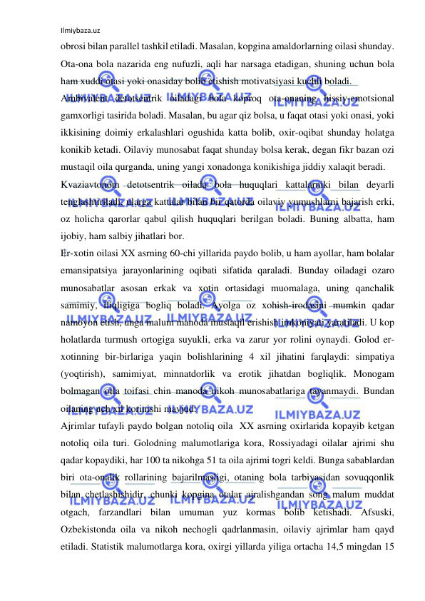 Ilmiybaza.uz 
 
obrosi bilan parallel tashkil etiladi. Masalan, kopgina amaldorlarning oilasi shunday. 
Ota-ona bola nazarida eng nufuzli, aqli har narsaga etadigan, shuning uchun bola 
ham xuddi otasi yoki onasiday bolib etishish motivatsiyasi kuchli boladi. 
Ambivalent detotsentrik oiladagi bola koproq ota-onaning hissiy-emotsional 
gamxorligi tasirida boladi. Masalan, bu agar qiz bolsa, u faqat otasi yoki onasi, yoki 
ikkisining doimiy erkalashlari ogushida katta bolib, oxir-oqibat shunday holatga 
konikib ketadi. Oilaviy munosabat faqat shunday bolsa kerak, degan fikr bazan ozi 
mustaqil oila qurganda, uning yangi xonadonga konikishiga jiddiy xalaqit beradi. 
Kvaziavtonom detotsentrik oilada bola huquqlari kattalarniki bilan deyarli 
tenglashtiriladi, ularga kattalar bilan bir qatorda oilaviy yumushlarni bajarish erki, 
oz holicha qarorlar qabul qilish huquqlari berilgan boladi. Buning albatta, ham 
ijobiy, ham salbiy jihatlari bor. 
Er-xotin oilasi XX asrning 60-chi yillarida paydo bolib, u ham ayollar, ham bolalar 
emansipatsiya jarayonlarining oqibati sifatida qaraladi. Bunday oiladagi ozaro 
munosabatlar asosan erkak va xotin ortasidagi muomalaga, uning qanchalik 
samimiy, iliqligiga bogliq boladi. Ayolga oz xohish-irodasini mumkin qadar 
namoyon etish, unga malum manoda mustaqil erishish imkoniyati yaratiladi. U kop 
holatlarda turmush ortogiga suyukli, erka va zarur yor rolini oynaydi. Golod er-
xotinning bir-birlariga yaqin bolishlarining 4 xil jihatini farqlaydi: simpatiya 
(yoqtirish), samimiyat, minnatdorlik va erotik jihatdan bogliqlik. Monogam 
bolmagan oila toifasi chin manoda nikoh munosabatlariga tayanmaydi. Bundan 
oilaning uch xil korinishi mavjud:  
Ajrimlar tufayli paydo bolgan notoliq oila  XX asrning oxirlarida kopayib ketgan 
notoliq oila turi. Golodning malumotlariga kora, Rossiyadagi oilalar ajrimi shu 
qadar kopaydiki, har 100 ta nikohga 51 ta oila ajrimi togri keldi. Bunga sabablardan 
biri ota-onalik rollarining bajarilmasligi, otaning bola tarbiyasidan sovuqqonlik 
bilan chetlashishidir, chunki kopgina otalar ajralishgandan song malum muddat 
otgach, farzandlari bilan umuman yuz kormas bolib ketishadi. Afsuski, 
Ozbekistonda oila va nikoh nechogli qadrlanmasin, oilaviy ajrimlar ham qayd 
etiladi. Statistik malumotlarga kora, oxirgi yillarda yiliga ortacha 14,5 mingdan 15 
