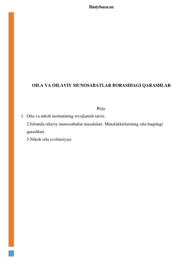  
Ilmiybaza.uz 
 
 
 
 
 
 
 
 
OILA VA OILAVIY MUNOSABATLAR BORASIDAGI QARASHLAR 
 
 
Reja. 
1. Oila va nikoh institutining rivojlanish tarixi. 
2.Islomda oilaviy munosabatlar masalalari. Mutafakkirlarining oila haqidagi 
qarashlari. 
3.Nikoh oila evolutsiyasi 
 
 
 
 
 
 
 
 
 
 
 
 
 
 
 
 
