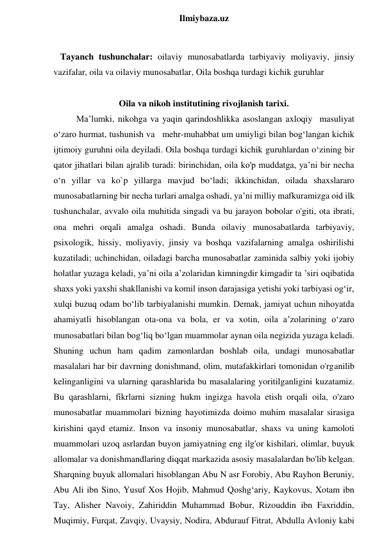  
Ilmiybaza.uz 
 
   Tayanch tushunchalar: oilaviy munosabatlarda tarbiyaviy moliyaviy, jinsiy 
vazifalar, oila va oilaviy munosabatlar, Oila boshqa turdagi kichik guruhlar 
 
Oila va nikoh institutining rivojlanish tarixi. 
Ma’lumki, nikohga va yaqin qarindoshlikka asoslangan axloqiy  masuliyat 
o‘zaro hurmat, tushunish va   mehr-muhabbat um umiyligi bilan bog‘langan kichik 
ijtimoiy guruhni oila deyiladi. Oila boshqa turdagi kichik guruhlardan o‘zining bir 
qator jihatlari bilan ajralib turadi: birinchidan, oila ko'p muddatga, ya’ni bir necha 
o‘n yillar va ko`p yillarga mavjud bo‘ladi; ikkinchidan, oilada shaxslararo 
munosabatlarning bir necha turlari amalga oshadi, ya’ni milliy mafkuramizga oid ilk 
tushunchalar, avvalo oila muhitida singadi va bu jarayon bobolar o'giti, ota ibrati, 
ona mehri orqali amalga oshadi. Bunda oilaviy munosabatlarda tarbiyaviy, 
psixologik, hissiy, moliyaviy, jinsiy va boshqa vazifalarning amalga oshirilishi 
kuzatiladi; uchinchidan, oiladagi barcha munosabatlar zaminida salbiy yoki ijobiy 
holatlar yuzaga keladi, ya’ni oila a’zolaridan kimningdir kimgadir ta ’siri oqibatida 
shaxs yoki yaxshi shakllanishi va komil inson darajasiga yetishi yoki tarbiyasi og‘ir, 
xulqi buzuq odam bo‘lib tarbiyalanishi mumkin. Demak, jamiyat uchun nihoyatda 
ahamiyatli hisoblangan ota-ona va bola, er va xotin, oila a’zolarining o‘zaro 
munosabatlari bilan bog‘liq bo‘lgan muammolar aynan oila negizida yuzaga keladi. 
Shuning uchun ham qadim zamonlardan boshlab oila, undagi munosabatlar 
masalalari har bir davrning donishmand, olim, mutafakkirlari tomonidan o'rganilib 
kelinganligini va ularning qarashlarida bu masalalaring yoritilganligini kuzatamiz. 
Bu qarashlarni, fíkrlarni sizning hukm ingizga havola etish orqali oila, o'zaro 
munosabatlar muammolari bizning hayotimizda doimo muhim masalalar sirasiga 
kirishini qayd etamiz. Inson va insoniy munosabatlar, shaxs va uning kamoloti 
muammolari uzoq asrlardan buyon jamiyatning eng ilg'or kishilari, olimlar, buyuk 
allomalar va donishmandlaring diqqat markazida asosiy masalalardan bo'lib kelgan. 
Sharqning buyuk allomalari hisoblangan Abu N asr Forobiy, Abu Rayhon Beruniy, 
Abu Ali ibn Sino, Yusuf Xos Hojib, Mahmud Qoshg‘ariy, Kaykovus, Xotam ibn 
Tay, Alisher Navoiy, Zahiriddin Muhammad Bobur, Rizouddin ibn Faxriddin, 
Muqimiy, Furqat, Zavqiy, Uvaysiy, Nodira, Abdurauf Fitrat, Abdulla Avloniy kabi 
