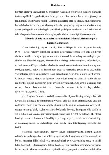  
Ilmiybaza.uz 
ko‘plab olim va yozuvchilar bu masalalar yuzasidan o‘zlarining durdona fikrlarini 
tarixda qoldirib ketganlarki, ular hozirgi zamon fani uchun ham katta ijtimoiy va 
mafkuraviy ahamiyatga egadir. Ularning asarlarida oila va oilaviy munosabatlarga 
ham alohida e’tibor berilgan, shuning uchun biz yuqoridagi buyuk mutafakkirlarning 
ayrim pedagogik va psixologik qarashlari yoritilgan asarlarini tahlil etish orqali 
talabalarga mazkur muamm olaming naqadar dolzarb ekanligini bayon etamiz. 
Islomda oilaviy munosabatlar masalalari. Mutafakkirlarining oila 
haqidagi qarashlari. 
 O‘rta asrlarning buyuk arbobi, olim ensiklopedist Abu Rayhon Beruniy 
(973— 1048) Forobiy qarashlari ta’sirida qator fanlar bobida o‘z izini qoldirgan 
donishm anddir. Uning ko‘pgina asarlarida inson odobi va axloqi xususidagi noyob 
fikrlar o‘z ifodasini topgan, Mutaffakkir o‘zining «Minerologiya», «Geodeziya», 
«Hindiston», « O‘tgan avlodlar obidalari» nomli asarlarida inson shaxsi, uning kam 
oloti, aql-idroki, halovat va lazzati, sabr toqat va kamtarlik, go‘zallik va did, poklik 
va xudbinlik kabi tushunchalarga inson ruhiyatining bilim doni sifatida ta’rif bergan. 
U bunday yozadi: «Inson jamiyatda o‘z qarindosh urug‘lari bilan birlashib olishga 
majburdir, bundan maqsad bir-birini qo‘llab-quvvatlash hamda har bir kishining ham 
o‘zini, 
ham 
boshqalarini 
ta 
’minlash 
uchun 
ishlarni 
bajarishdir». 
(Minerologiya,1966,10-bet).  
Abu Rayhon Beruniy «ozodalik va orastalik olijanoblikning o ‘zagi» bo‘lishi 
kerakligini uqtiradi; insonning tashqi yoqimli qiyofasi bilan uning axloqiy qiyofasi 
o‘rtasidagi bog‘liqlik haqida gapirib, «tishni yuvib, ko‘z va qovoqlam i toza tutish, 
ularga surma qo‘yish, sochni esa zarur bo'lganda bo‘yab, tirnoqlarni olib turish va 
silliqlash» inson salomatligi va ruhiy pokligining asosidir, deb ta’kidlaydi. Bu fikrlar 
hozirgi zam onda ham o‘z dolzarbligini yo‘qotgani yo‘q, chunki oila a’zolarining, 
er-xotinning ushbu ko‘rsatmalarga amal qilishi oila totuvligining zaminlaridan 
biridir. 
Nikohoila munosabatlari, oilaviy hayot psixologiyasiga, hozirgi zamon 
oilasida kuzatiladigan ko‘plab holatlarga psixoanalitik nuqtayi nazardan qaraladigan 
bo‘lsa, ularning ildizi nikoh-oila munosabatlari evolyutsiyasining uzoq o‘tmishi 
bilan bog`liqdir. Shuni nazarda tutgan holda mazkur masalani batafsilroq yoritishni 
lozim topdik. Maxsus manbalarda qayd etilishicha, yer yuzida bundan 4 mlrd yillar 
