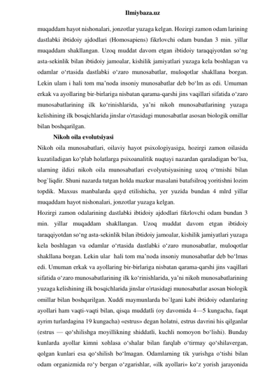  
Ilmiybaza.uz 
muqaddam hayot nishonalari, jonzotlar yuzaga kelgan. Hozirgi zamon odam larining 
dastlabki ibtidoiy ajdodlari (Homosapiens) fikrlovchi odam bundan 3 min. yillar 
muqaddam shakllangan. Uzoq muddat davom etgan ibtidoiy taraqqiyotdan so‘ng 
asta-sekinlik bilan ibtidoiy jamoalar, kishilik jamiyatlari yuzaga kela boshlagan va 
odamlar o‘rtasida dastlabki o‘zaro munosabatlar, muloqotlar shakllana borgan. 
Lekin ulam i hali tom ma’noda insoniy munosabatlar deb bo‘lm as edi. Umuman 
erkak va ayollaring bir-birlariga nisbatan qarama-qarshi jins vaqillari sifatida o‘zaro 
munosabatlarining ilk ko‘rinishlarida, ya’ni nikoh munosabatlarining yuzaga 
kelishining ilk bosqichlarida jinslar o'rtasidagi munosabatlar asosan biologik omillar 
bilan boshqarilgan.         
Nikoh oila evolutsiyasi 
Nikoh oila munosabatlari, oilaviy hayot psixologiyasiga, hozirgi zamon oilasida 
kuzatiladigan ko‘plab holatlarga psixoanalitik nuqtayi nazardan qaraladigan bo‘lsa, 
ularning ildizi nikoh oila munosabatlari evolyutsiyasining uzoq o‘tmishi bilan 
bog`liqdir. Shuni nazarda tutgan holda mazkur masalani batafsilroq yoritishni lozim 
topdik. Maxsus manbalarda qayd etilishicha, yer yuzida bundan 4 mlrd yillar 
muqaddam hayot nishonalari, jonzotlar yuzaga kelgan.  
Hozirgi zamon odalarining dastlabki ibtidoiy ajdodlari fikrlovchi odam bundan 3 
min. yillar muqaddam shakllangan. Uzoq muddat davom etgan ibtidoiy 
taraqqiyotdan so‘ng asta-sekinlik bilan ibtidoiy jamoalar, kishilik jamiyatlari yuzaga 
kela boshlagan va odamlar o‘rtasida dastlabki o‘zaro munosabatlar, muloqotlar 
shakllana borgan. Lekin ular  hali tom ma’noda insoniy munosabatlar deb bo‘lmas 
edi. Umuman erkak va ayollaring bir-birlariga nisbatan qarama-qarshi jins vaqillari 
sifatida o‘zaro munosabatlarining ilk ko‘rinishlarida, ya’ni nikoh munosabatlarining 
yuzaga kelishining ilk bosqichlarida jinslar o'rtasidagi munosabatlar asosan biologik 
omillar bilan boshqarilgan. Xuddi maymunlarda bo`lgani kabi ibtidoiy odamlaring 
ayollari ham vaqti-vaqti bilan, qisqa muddatli (oy davomida 4—5 kungacha, faqat 
ayrim turlardagina 19 kungacha) «estrus» degan holatni, estrus davrini his qilganlar 
(estrus — qo‘shilishga moyillikning shiddatli, kuchli nomoyon bo‘lishi). Bunday 
kunlarda ayollar kimni xohlasa o‘shalar bilan farqlab o‘tirmay qo‘shilavergan, 
qolgan kunlari esa qo‘shilish bo‘lmagan. Odamlarning tik yurishga o‘tishi bilan 
odam organizmida ro‘y bergan o‘zgarishlar, «ilk ayollari» ko‘z yorish jarayonida 
