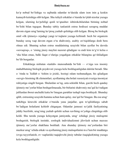  
Ilmiybaza.uz 
ko‘p nobud bo‘lishiga va oqibatda odamlar to‘dasida ulam ison inin g keskin 
kamayib ketishiga olib kelgan. Shu tufayli erkaklar o‘rtasida ko‘plab nizolar yuzaga 
kelgan, ularning ko‘pchiligi qonli to‘qnashuv ishtirokchilaridan birining nobud 
bo‘lishi bilan tugagan. Bunday tabiiy tanlanish estrus hodisasi uzoqroq muddat 
davom etgan urug‘larning ko‘proq yashab qolishiga olib kelgan. Biroq bu biologik 
omil «ilk ijtimoiy» rejadagi yangi to‘siqlarni yuzaga keltiradi: hech bir organizm 
bunday uzoq vaqt davom etgan o‘ta shahvoniy, asabiy zo‘riqishlarga dosh bera 
olmas edi. Shuning uchun estrus muddatining uzayishi bilan ayollar bu davrda 
«sovuqroq», o ‘zining jinsiy maylini nazorat qiladigan va endi kim to‘g‘ri kelsa o 
‘sha bilan emas, balki faqat o‘zlariga yoqadigan erkaklar bilangina qo‘shiladigan 
bo‘lib borganlar. 
Erkaklarga nisbatan «tanlab» munosabatda bo‘lish — o‘ziga xos insoniy 
muhabbatning biologik poydevori yuzaga kela boshlaganligidan dalolat beradi. Shu 
o ‘rinda ta ’kidlab o ‘tishim iz joizki, hozirgi odam tushunadigan, his qiladigan 
«sevgi» hissining ilk elementlari, ayollarning shu holati xususiyati evaziga insoniyat 
ruhiyatiga singib borgan. Shulardan so‘ng, asta-sekinlik bilan, garchi hech qanday 
ijtimoiy me’yorlar bilan boshqarilmasada, bir-birlarini shahvoniy ma’qul ko‘radigan 
juftlardan iborat unchalik katta bo`lmagan guruhlar tashqil topa boshlaydi. Shunday 
qilib, estrusning uzayishi hamma uchun ham qulay, ma’qul bo‘lmagan. Bu esa urug‘ 
tarkibiga kiruvchi erkaklar o‘rtasida yana janjallar, qon to‘qilishlarga sabab 
bo`ladigan holatlarni keltirib chiqargan. Odamlar jamoasi xo‘jalik faoliyatining 
jiddiy buzilishi, urug‘ning yashab qolishi uchun xavfning ro‘yobga chiqishiga olib 
keldi. Shu tarzda yuzaga kelayotgan jamiyatda, urug‘ ichidagi jinsiy muloqotni 
boshqarish, biologik instinkt, zoologik individualizmni jilovlash uchun maxsus 
ijtimoiy me’yorlar shakllana boshladi. Ana shunday ijtimoiy me’yorlardan biri 
mazkur urug‘ ichida erkak va ayollarning jinsiy muloqotlarini m a’lum bir muddatga 
(ovga tayyorlanish, ov vaqtlarida) taqiqlovchi jinsiy tabular (taqiqlash)ning yuzaga 
kela boshlaganligidir. 
 
 
 
 
