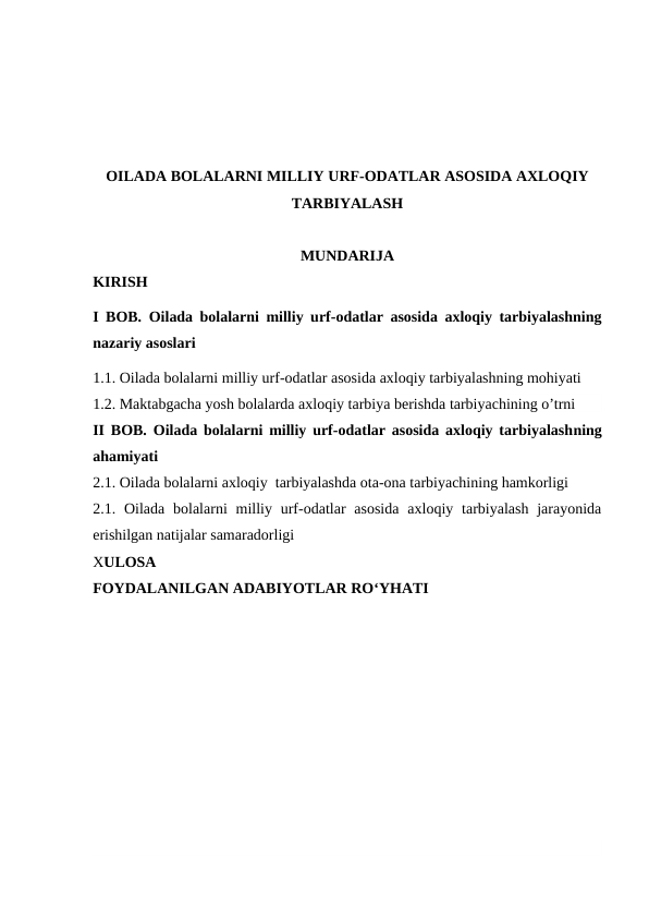 OILADA BOLALARNI MILLIY URF-ODATLAR ASOSIDA AXLOQIY
TARBIYALASH
MUNDARIJA
KIRISH
I BOB. Oilada bolalarni milliy urf-odatlar asosida axloqiy tarbiyalashning
nazariy asoslari 
1.1. Oilada bolalarni milliy urf-odatlar asosida axloqiy tarbiyalashning mohiyati
1.2. Maktabgacha yosh bolalarda axloqiy tarbiya berishda tarbiyachining o’trni
II BOB.  Oilada bolalarni milliy urf-odatlar asosida axloqiy tarbiyalashning
ahamiyati
2.1. Oilada bolalarni axloqiy  tarbiyalashda ota-ona tarbiyachining hamkorligi
2.1. Oilada  bolalarni  milliy  urf-odatlar  asosida  axloqiy  tarbiyalash  jarayonida
erishilgan natijalar samaradorligi
XULOSA
FOYDALANILGAN ADABIYOTLAR RO‘YHATI
