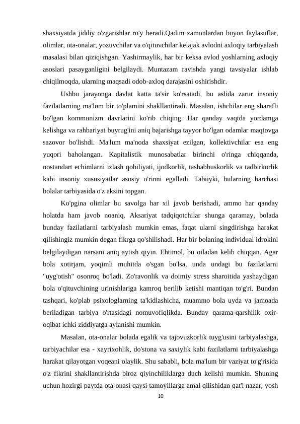 shaxsiyatda jiddiy o'zgarishlar ro'y beradi.Qadim zamonlardan buyon faylasuflar,
olimlar, ota-onalar, yozuvchilar va o'qituvchilar kelajak avlodni axloqiy tarbiyalash
masalasi bilan qiziqishgan. Yashirmaylik, har bir keksa avlod yoshlarning axloqiy
asoslari  pasayganligini  belgilaydi.  Muntazam  ravishda  yangi  tavsiyalar  ishlab
chiqilmoqda, ularning maqsadi odob-axloq darajasini oshirishdir.
Ushbu  jarayonga  davlat  katta  ta'sir  ko'rsatadi,  bu  aslida  zarur  insoniy
fazilatlarning ma'lum bir to'plamini shakllantiradi. Masalan, ishchilar eng sharafli
bo'lgan  kommunizm  davrlarini  ko'rib  chiqing.  Har  qanday  vaqtda  yordamga
kelishga va rahbariyat buyrug'ini aniq bajarishga tayyor bo'lgan odamlar maqtovga
sazovor  bo'lishdi.  Ma'lum  ma'noda  shaxsiyat  ezilgan,  kollektivchilar  esa  eng
yuqori  baholangan.  Kapitalistik  munosabatlar  birinchi  o'ringa  chiqqanda,
nostandart echimlarni izlash qobiliyati, ijodkorlik, tashabbuskorlik va tadbirkorlik
kabi  insoniy  xususiyatlar  asosiy  o'rinni  egalladi.  Tabiiyki,  bularning  barchasi
bolalar tarbiyasida o'z aksini topgan.
Ko'pgina olimlar bu savolga har xil javob berishadi, ammo har qanday
holatda  ham  javob  noaniq.  Aksariyat  tadqiqotchilar  shunga  qaramay,  bolada
bunday fazilatlarni tarbiyalash mumkin emas, faqat ularni singdirishga harakat
qilishingiz mumkin degan fikrga qo'shilishadi. Har bir bolaning individual idrokini
belgilaydigan narsani aniq aytish qiyin. Ehtimol, bu oiladan kelib chiqqan. Agar
bola  xotirjam,  yoqimli  muhitda  o'sgan  bo'lsa,  unda  undagi  bu  fazilatlarni
"uyg'otish" osonroq bo'ladi. Zo'ravonlik va doimiy stress sharoitida yashaydigan
bola o'qituvchining urinishlariga kamroq berilib ketishi mantiqan to'g'ri. Bundan
tashqari, ko'plab psixologlarning ta'kidlashicha, muammo bola uyda va jamoada
beriladigan  tarbiya  o'rtasidagi  nomuvofiqlikda.  Bunday  qarama-qarshilik  oxir-
oqibat ichki ziddiyatga aylanishi mumkin.
Masalan, ota-onalar bolada egalik va tajovuzkorlik tuyg'usini tarbiyalashga,
tarbiyachilar esa - xayrixohlik, do'stona va saxiylik kabi fazilatlarni tarbiyalashga
harakat qilayotgan voqeani olaylik. Shu sababli, bola ma'lum bir vaziyat to'g'risida
o'z fikrini shakllantirishda biroz qiyinchiliklarga duch kelishi mumkin. Shuning
uchun hozirgi paytda ota-onasi qaysi tamoyillarga amal qilishidan qat'i nazar, yosh
10
