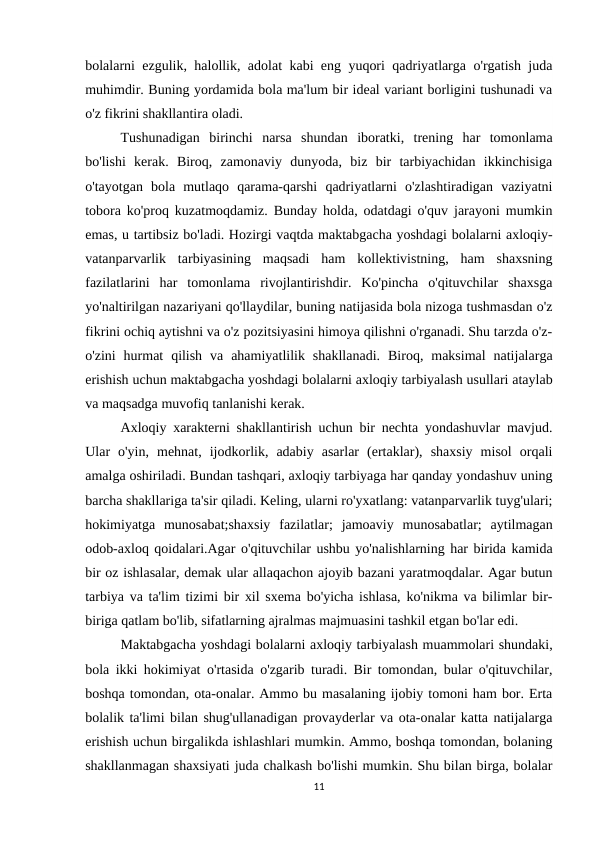 bolalarni ezgulik, halollik, adolat kabi eng yuqori qadriyatlarga o'rgatish juda
muhimdir. Buning yordamida bola ma'lum bir ideal variant borligini tushunadi va
o'z fikrini shakllantira oladi.
Tushunadigan  birinchi  narsa  shundan  iboratki,  trening  har  tomonlama
bo'lishi  kerak.  Biroq,  zamonaviy  dunyoda,  biz  bir  tarbiyachidan  ikkinchisiga
o'tayotgan  bola  mutlaqo  qarama-qarshi  qadriyatlarni  o'zlashtiradigan  vaziyatni
tobora ko'proq kuzatmoqdamiz. Bunday holda, odatdagi o'quv jarayoni mumkin
emas, u tartibsiz bo'ladi. Hozirgi vaqtda maktabgacha yoshdagi bolalarni axloqiy-
vatanparvarlik  tarbiyasining  maqsadi  ham  kollektivistning,  ham  shaxsning
fazilatlarini  har  tomonlama  rivojlantirishdir.  Ko'pincha  o'qituvchilar  shaxsga
yo'naltirilgan nazariyani qo'llaydilar, buning natijasida bola nizoga tushmasdan o'z
fikrini ochiq aytishni va o'z pozitsiyasini himoya qilishni o'rganadi. Shu tarzda o'z-
o'zini  hurmat  qilish  va  ahamiyatlilik  shakllanadi.  Biroq,  maksimal  natijalarga
erishish uchun maktabgacha yoshdagi bolalarni axloqiy tarbiyalash usullari ataylab
va maqsadga muvofiq tanlanishi kerak.
Axloqiy xarakterni shakllantirish uchun bir nechta yondashuvlar mavjud.
Ular  o'yin,  mehnat,  ijodkorlik,  adabiy  asarlar  (ertaklar),  shaxsiy  misol  orqali
amalga oshiriladi. Bundan tashqari, axloqiy tarbiyaga har qanday yondashuv uning
barcha shakllariga ta'sir qiladi. Keling, ularni ro'yxatlang: vatanparvarlik tuyg'ulari;
hokimiyatga  munosabat;shaxsiy  fazilatlar;  jamoaviy  munosabatlar;  aytilmagan
odob-axloq qoidalari.Agar o'qituvchilar ushbu yo'nalishlarning har birida kamida
bir oz ishlasalar, demak ular allaqachon ajoyib bazani yaratmoqdalar. Agar butun
tarbiya va ta'lim tizimi bir xil sxema bo'yicha ishlasa, ko'nikma va bilimlar bir-
biriga qatlam bo'lib, sifatlarning ajralmas majmuasini tashkil etgan bo'lar edi.
Maktabgacha yoshdagi bolalarni axloqiy tarbiyalash muammolari shundaki,
bola ikki hokimiyat o'rtasida o'zgarib turadi. Bir tomondan, bular o'qituvchilar,
boshqa tomondan, ota-onalar. Ammo bu masalaning ijobiy tomoni ham bor. Erta
bolalik ta'limi bilan shug'ullanadigan provayderlar va ota-onalar katta natijalarga
erishish uchun birgalikda ishlashlari mumkin. Ammo, boshqa tomondan, bolaning
shakllanmagan shaxsiyati juda chalkash bo'lishi mumkin. Shu bilan birga, bolalar
11
