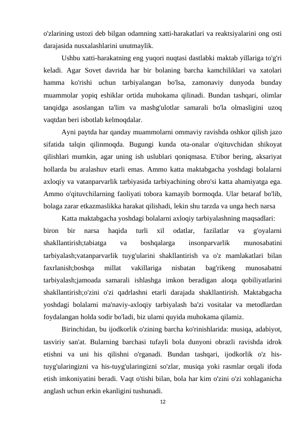 o'zlarining ustozi deb bilgan odamning xatti-harakatlari va reaktsiyalarini ong osti
darajasida nusxalashlarini unutmaylik.
Ushbu xatti-harakatning eng yuqori nuqtasi dastlabki maktab yillariga to'g'ri
keladi. Agar  Sovet  davrida har  bir  bolaning barcha kamchiliklari  va xatolari
hamma  ko'rishi  uchun  tarbiyalangan  bo'lsa,  zamonaviy  dunyoda  bunday
muammolar yopiq eshiklar ortida muhokama qilinadi. Bundan tashqari, olimlar
tanqidga  asoslangan  ta'lim  va  mashg'ulotlar  samarali  bo'la  olmasligini  uzoq
vaqtdan beri isbotlab kelmoqdalar.
Ayni paytda har qanday muammolarni ommaviy ravishda oshkor qilish jazo
sifatida  talqin  qilinmoqda.  Bugungi  kunda  ota-onalar  o'qituvchidan  shikoyat
qilishlari mumkin, agar uning ish uslublari qoniqmasa. E'tibor bering, aksariyat
hollarda bu aralashuv etarli emas. Ammo katta maktabgacha yoshdagi bolalarni
axloqiy va vatanparvarlik tarbiyasida tarbiyachining obro'si katta ahamiyatga ega.
Ammo o'qituvchilarning faoliyati tobora kamayib bormoqda. Ular betaraf bo'lib,
bolaga zarar etkazmaslikka harakat qilishadi, lekin shu tarzda va unga hech narsa
Katta maktabgacha yoshdagi bolalarni axloqiy tarbiyalashning maqsadlari:
biron  bir  narsa  haqida  turli  xil  odatlar,  fazilatlar  va  g'oyalarni
shakllantirish;tabiatga
 
va
 
boshqalarga
 
insonparvarlik
 
munosabatini
tarbiyalash;vatanparvarlik  tuyg'ularini  shakllantirish  va  o'z  mamlakatlari  bilan
faxrlanish;boshqa  millat  vakillariga  nisbatan  bag'rikeng  munosabatni
tarbiyalash;jamoada  samarali  ishlashga  imkon  beradigan  aloqa  qobiliyatlarini
shakllantirish;o'zini  o'zi  qadrlashni  etarli  darajada  shakllantirish.  Maktabgacha
yoshdagi bolalarni ma'naviy-axloqiy tarbiyalash ba'zi vositalar va metodlardan
foydalangan holda sodir bo'ladi, biz ularni quyida muhokama qilamiz.
Birinchidan, bu ijodkorlik o'zining barcha ko'rinishlarida: musiqa, adabiyot,
tasviriy san'at. Bularning barchasi tufayli bola dunyoni obrazli ravishda idrok
etishni  va  uni  his  qilishni  o'rganadi.  Bundan  tashqari,  ijodkorlik  o'z  his-
tuyg'ularingizni va his-tuyg'ularingizni so'zlar, musiqa yoki rasmlar orqali ifoda
etish imkoniyatini beradi. Vaqt o'tishi bilan, bola har kim o'zini o'zi xohlaganicha
anglash uchun erkin ekanligini tushunadi.
12
