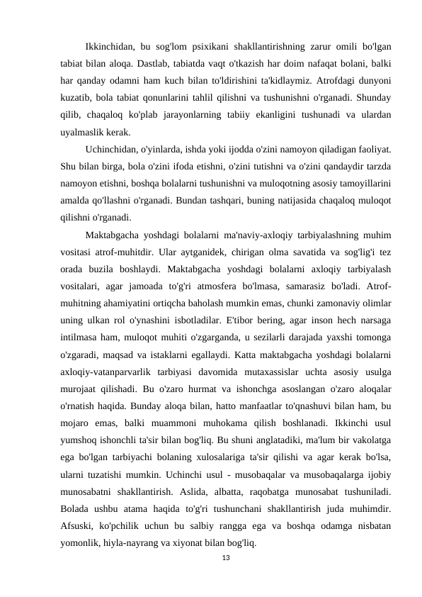 Ikkinchidan, bu sog'lom  psixikani  shakllantirishning zarur omili  bo'lgan
tabiat bilan aloqa. Dastlab, tabiatda vaqt o'tkazish har doim nafaqat bolani, balki
har qanday odamni ham kuch bilan to'ldirishini ta'kidlaymiz. Atrofdagi dunyoni
kuzatib, bola tabiat qonunlarini tahlil qilishni va tushunishni o'rganadi. Shunday
qilib,  chaqaloq  ko'plab  jarayonlarning  tabiiy  ekanligini  tushunadi  va  ulardan
uyalmaslik kerak.
Uchinchidan, o'yinlarda, ishda yoki ijodda o'zini namoyon qiladigan faoliyat.
Shu bilan birga, bola o'zini ifoda etishni, o'zini tutishni va o'zini qandaydir tarzda
namoyon etishni, boshqa bolalarni tushunishni va muloqotning asosiy tamoyillarini
amalda qo'llashni o'rganadi. Bundan tashqari, buning natijasida chaqaloq muloqot
qilishni o'rganadi.
Maktabgacha yoshdagi bolalarni ma'naviy-axloqiy tarbiyalashning muhim
vositasi atrof-muhitdir. Ular aytganidek, chirigan olma savatida va sog'lig'i tez
orada  buzila  boshlaydi.  Maktabgacha  yoshdagi  bolalarni  axloqiy  tarbiyalash
vositalari,  agar  jamoada  to'g'ri  atmosfera  bo'lmasa,  samarasiz  bo'ladi.  Atrof-
muhitning ahamiyatini ortiqcha baholash mumkin emas, chunki zamonaviy olimlar
uning ulkan rol o'ynashini isbotladilar. E'tibor bering, agar inson hech narsaga
intilmasa ham, muloqot muhiti o'zgarganda, u sezilarli darajada yaxshi tomonga
o'zgaradi, maqsad va istaklarni egallaydi. Katta maktabgacha yoshdagi bolalarni
axloqiy-vatanparvarlik  tarbiyasi  davomida  mutaxassislar  uchta  asosiy  usulga
murojaat qilishadi. Bu o'zaro hurmat va ishonchga asoslangan o'zaro aloqalar
o'rnatish haqida. Bunday aloqa bilan, hatto manfaatlar to'qnashuvi bilan ham, bu
mojaro  emas,  balki  muammoni  muhokama  qilish  boshlanadi.  Ikkinchi  usul
yumshoq ishonchli ta'sir bilan bog'liq. Bu shuni anglatadiki, ma'lum bir vakolatga
ega bo'lgan tarbiyachi bolaning xulosalariga ta'sir qilishi va agar kerak bo'lsa,
ularni tuzatishi mumkin. Uchinchi usul - musobaqalar va musobaqalarga ijobiy
munosabatni  shakllantirish.  Aslida,  albatta,  raqobatga  munosabat  tushuniladi.
Bolada  ushbu  atama  haqida  to'g'ri  tushunchani  shakllantirish  juda  muhimdir.
Afsuski,  ko'pchilik  uchun  bu  salbiy  rangga  ega  va  boshqa  odamga  nisbatan
yomonlik, hiyla-nayrang va xiyonat bilan bog'liq.
13
