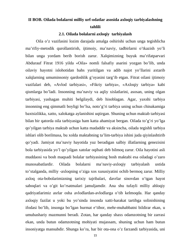 II BOB. Oilada bolalarni milliy urf-odatlar asosida axloqiy tarbiyalashning
tahlili
2.1. Oilada bolalarni axloqiy  tarbiyalash
Oila o’z vazifasini lozim darajada amalga oshirishi uchun unga tegishlicha
ma’rifiy-metodik  qurollantirish,  ijtimoiy,  ma’naviy,  tadbirlarni  o’tkazish  yo’li
bilan  unga  yordam  berib  borish  zarur.  Xalqimizning  buyuk  ma’rifatparvari
Abdurauf Fitrat 1916 yilda «Oila» nomli falsafiy asarini yozgan bo’lib, unda
oilaviy  hayotni  islohotidan  bahs  yuritilgan  va  adib  najot  yo’llarini  axtarib
xalqlarning umuminsoniy qardoshlik g’oyasini targ’ib etgan. Fitrat oilani ijtimoiy
vazifalari  deb,  «Avlod  tarbiyasi»,  «Fikriy  tarbiya»,  «Axloqiy  tarbiya»  kabi
qismlarga bo’ladi.  Insonning ma’naviy va aqliy xislatlarini, asosan, uning olgan
tarbiyasi,  yashagan  muhiti  belgilaydi,  deb  hisoblagan.  Agar,  yaxshi  tarbiya
insonning eng qimmatli boyligi bo’lsa, noto’g’ri tarbiya uning uchun chinakamiga
baxtsizlikka, xatto, xalokatga aylanishini uqtirgan. Shuning uchun maktab tarbiyasi
bilan bir qatorda oila tarbiyasiga ham katta ahamiyat bergan. Oilada to’g’ri yo’lga
qo’yilgan tarbiya maktab uchun katta madaddir va aksincha, oilada tegishli tarbiya
ishlari olib borilmasa, bu xolda maktabning ta’lim-tarbiya ishini juda qiyinlashtirib
qo’yadi. Jamiyat ma’naviy hayotida yuz beradigan salbiy illatlarning genezisini
bola tarbiyasida yo’l qo’yilgan xatolar oqibati deb bilmoq zarur. Oila hayotini asli
muddaosi va bosh maqsadi bolalar tarbiyasining bosh maktabi esa oiladagi o’zaro
munosabatlardir.  Oilada  bolalarni  ma’naviy-axloqiy  tarbiyalash  ustida
to’xtalganda, milliy -axloqning o’ziga xos xususiyatini ochib bermoq zarur. Milliy
axloq  ota-bobolarimizning  tarixiy  tajribalari,  davrlar  sinovdan  o’tgan  hayot
saboqlari  va  o’git  ko’rsatmalari  jamuljamdir.  Ana  shu  tufayli  milliy  ahloqiy
qadriyatlarimiz asrlar osha avlodlardan-avlodlarga o’tib kelmoqda. Har qanday
axloqiy fazilat u yoki bu yo’sinda insonda xatti-harakat tartibga solinishining
ifodasi bo’lib, insonga bo’lgan hurmat e’tibor, mehr-muhabbatni bildirar ekan, u
umubashariy mazmunni beradi. Zotan, har qanday shaxs odamzotning bir zarrasi
ekan, unda butun odamzotning mohiyati mujassam, shuning uchun ham butun
insoniyatga mansubdir. Shunga ko’ra, har bir ota-ona o’z farzandi tarbiyasida, uni
15
