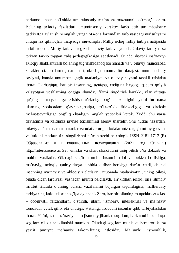 barkamol inson bo’lishida umuminsoniy ma’no va mazmunni ko’rmog’i lozim.
Bolaning  axloqiy  fazilatlari  umuminsoniy  xarakter  kasb  etib  umumbashariy
qadriyatga aylanishini anglab yetgan ota-ona farzandlari tarbiyasidagi ma’suliyatni
chuqur his qilmoqlari maqsadga muvofiqdir. Milliy axloq milliy tarbiya natijasida
tarkib topadi. Milliy tarbiya negizida oilaviy tarbiya yotadi. Oilaviy tarbiya esa
tarixan tarkib topgan xalq pedagogikasiga asoslanadi. Oilada shaxsni ma’naviy-
axloqiy shakllantirish bolaning tug’ilishidanoq boshlanadi va u oilaviy munosabat,
xarakter, ota-onalarning namunasi, ulardagi umumta’lim darajasi, umummadaniy
saviyasi, hamda umumpedagogik madaniyati va oilaviy hayotni tashkil etishdan
iborat. Darhaqiqat, har bir insonning, ayniqsa, endigina hayotga qadam qo’yib
kelayotgan yoshlarning ongiga shunday fikrni  singdirish  kerakki, ular  o’rtaga
qo’yilgan  maqsadlarga  erishish  o’zlariga  bog’liq  ekanligini,  ya’ni  bu  narsa
ularning  sobitqadam  g’ayratshijoatiga,  to’la-to’kis  fidokorligiga  va  cheksiz
mehnatsevarligiga bog’liq ekanligini anglab yetishlari kerak. Xuddi shu narsa
davlatimiz va xalqimiz ravnaq topishining asosiy shartidir. Shu nuqtai nazardan,
oilaviy an’analar, rasm-rusmlar va odatlar orqali bolalarimiz ongiga milliy g’oyani
va istiqlol mafkurasini singdirishni ta’minlovchi psixologik ISSN 2181-1717 (E)
Образование 
и 
инновационные 
исследования 
(2021
 год 
Сп.вып.)
http://interscience.uz 397 omillar va shart-sharoitlarni aniq bilish o’ta dolzarb va
muhim vazifadir. Oiladagi  sog’lom muhit insonni  halol  va pokiza bo’lishiga,
ma’naviy,  axloqiy  qadriyatlarga  alohida  e’tibor  berishga  dav’at  etadi,  chunki
insonning ma’naviy va ahloqiy xislatlarini, muomala madaniyatini, uning oilasi,
oilada olgan tarbiyasi, yashagan muhiti belgilaydi. Ta’kidlash joizki, oila ijtimoiy
institut sifatida o’zining barcha vazifalarini  bajargan taqdirdagina, mafkuraviy
tarbiyaning kafolatli o’chog’iga aylanadi. Zero, har bir oilaning muqaddas vazifasi
–  qobiliyatli  farzandlarni  o’stirish,  ularni  jismoniy,  intellektual  va  ma’naviy
tomondan yetuk qilib, ota-onasiga, Vataniga sadoqatli insonlar qilib tarbiyalashdan
iborat. Ya’ni, ham ma’naviy, ham jismoniy jihatdan sog’lom, barkamol inson faqat
sog’lom oilada shakllanishi mumkin. Oiladagi sog’lom muhit va barqarorlik esa
yaxlit  jamiyat  ma’naviy  takomilining  aslosidir.  Ma’lumki,  iymonlilik,
16
