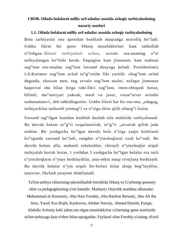 I BOB. Oilada bolalarni milliy urf-odatlar asosida axloqiy tarbiyalashning
nazariy asoslari
1.1. Oilada bolalarni milliy urf-odatlar asosida axloqiy tarbiyalashning       
Bola  tarbiyasini  ona  qornidan  boshlash  maqsadga  muvofiq  bo‟ladi.
Ushbu  fikrni  bir  qator  SHarq  mutafakkirlari  ham  tahkidlab
o‟tishgan. Bolani  tarbiyalash  uchun,  avvalo  ota-onaning  o‟zi
tarbiyalangan  bo‟lishi  kerak.  Faqatgina  ham  jismonan,  ham  mahnan
sog‟lom  ota-onadan  sog‟lom  farzand  dunyoga  keladi.  Prezidentimiz
I.A.Karimov  sog‟lom  avlod  to‟g‟risida  fikr  yuritib:  «Sog‟lom  avlod
deganda,  shaxsan  men,  eng  avvalo  sog‟lom  naslni,  nafaqat  jismonan
baquvvat  shu  bilan  birga  ruhi-fikri  sog‟lom,  imon-ehtiqodi  butun,
bilimli,  ma‟naviyati  yuksak,  mard  va  jasur,  vatan‟arvar  avlodni
tushunaman»1, deb tahkidlaganlar. Ushbu fikrni har bir ota-ona, „edagog,
tarbiyachilar tushunib yetmog‟i va o‟ziga shior qilib olmog‟i lozim.
Farzand tug‟ilgan kunidan boshlab dastlab  oila muhitida tarbiyalanadi.
Bu  davrda  bolani  to‟g‟ri  ovqatlantirish,  to‟g‟ri  „arvarish  qilish  juda
muhim.  Bir  yoshgacha  bo‟lgan  davrda  bola  o‟ziga  yaqin  kishilarni
ko‟rganda  xursand  bo‟ladi,  rangdor  o‟yinchoqlarni  xush  ko‟radi.  Bu
davrda  bolani  alla,  mahnoli  erkalashlar,  chiroyli  o‟yinchoqlar  orqali
tarbiyalab borish lozim. 1 yoshdan 3 yoshgacha bo‟lgan bolalar esa turli
o‟yinchoqlarni o‟ynay boshlaydilar, asta-sekin nutqi rivojlana boshlaydi.
Bu  davrda  bolalar  o‟yin  orqali  bir-birlari  bilan  aloqa  bog‟laydilar,
tasavvur, fikrlash jarayoni shakllanadi.
 Ta'lim-tarbiya ishlarining takomillashib borishida SHarq va G'arbning qomusiy
olim va pedagoglarining o'rni kattadir. Markaziy Osiyolik mashhur allomalar:
Muhammad al-Xorazmiy, Abu Nasr Forobiy, Abu Rayhon Beruniy, Abu Ali ibn
Sino, Yusuf Xos Hojib, Kaykovus, Alisher Navoiy, Ahmad Donish, Furqat,
Abdulla Avloniy kabi jahon tan olgan mutafakkirlar o'zlarining qator asarlarida
ta'lim-tarbiyaga kata e'tibor bilan qaraganlar. Faylasuf olim Forobiy o'zining «Fozil
2

