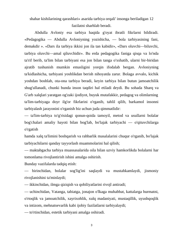 shahar kishilarining qarashlari» asarida tarbiya orqali' insonga beriladigan 12
fazilatni sharhlab beradi.
Abdulla  Avloniy  esa  tarbiya  haqida  g'oyat  ibratli  fikrlarni  bildiradi.
«Pedagogika  —  Abdulla  Avloniyning  yozishicha,  —  bola  tarbiyasining  fani,
demakdir ». «Dars ila tarbiya ikkisi jon ila tan kabidir», «Dars oluvchi—biluvchi,
tarbiya oluvchi—amal qiluvchidir». Bu erda pedagogika faniga qisqa va lo'nda
ta'rif berib, ta'lim bilan tarbiyani esa jon bilan tanga o'xshatib, ularni bir-biridan
ajratib  tushunish  mumkin  emasligini  yorqin  ifodalab  bergan.  Avloniyning
ta'kidlashicha, tarbiyani yoshlikdan berish nihoyatda zarur. Bolaga avvalo, kichik
yoshdan boshlab, ota-ona tarbiya beradi, keyin tarbiya bilan butun jamoatchilik
shug'ullanadi, chunki bunda inson taqdiri hal etiladi deydi. Bu sohada Sharq va
G'arb xalqlari yaratgan og'zaki ijodiyot, buyuk mutafakkir, pedagog va olimlarning
ta'lim-tarbiyaga  doyr  ilg'or  fikrlarini  o'rganib,  tahlil  qilib,  barkamol  insonni
tarbiyalash jarayonini o'rganish biz uchun juda qimmatlidir:
— ta'lim-tarbiya to'g'risidagi  qonun-qoida tamoyil, metod va usullarni  bolalar
bog'chalari  amaliy  hayoti  bilan  bog'lab,  bo'lajak  tarbiyachi  —  o'qituvchilarga
o'rgatish
hamda xalq ta'limini boshqarish va rahbarlik masalalarini chuqur o'rganib, bo'lajak
tarbiyachilarni qanday tayyorlash muammolarini hal qilish;
— maktabgacha tarbiya muassasalarida oila bilan uzviy hamkorlikda bolalarni har
tomonlama rivojlantirish ishini amalga oshirish.
Bunday vazifalarda tadqiq etish:
—  birinchidan,  bolalar  sog'lig'ini  saqlaydi  va  mustahkamlaydi,  jismoniy
rivojlanishini ta'minlaydi;
— ikkinchidan, ilmga qiziqish va qobiliyatlarini rivojl antiradi;
— uchinchidan, Vatanga, tabiatga, jonajon o'lkaga muhabbat, kattalarga hurmatni,
o'rtoqlik va jamoatchilik, xayrixohlik, xulq madaniyati, mustaqillik, uyushqoqlik
va intizom, mehnatsevarlik kabi ijobiy fazilatlarni tarbiyalaydi;
— to'rtinchidan, estetik tarbiyani amalga oshiradi.
3

