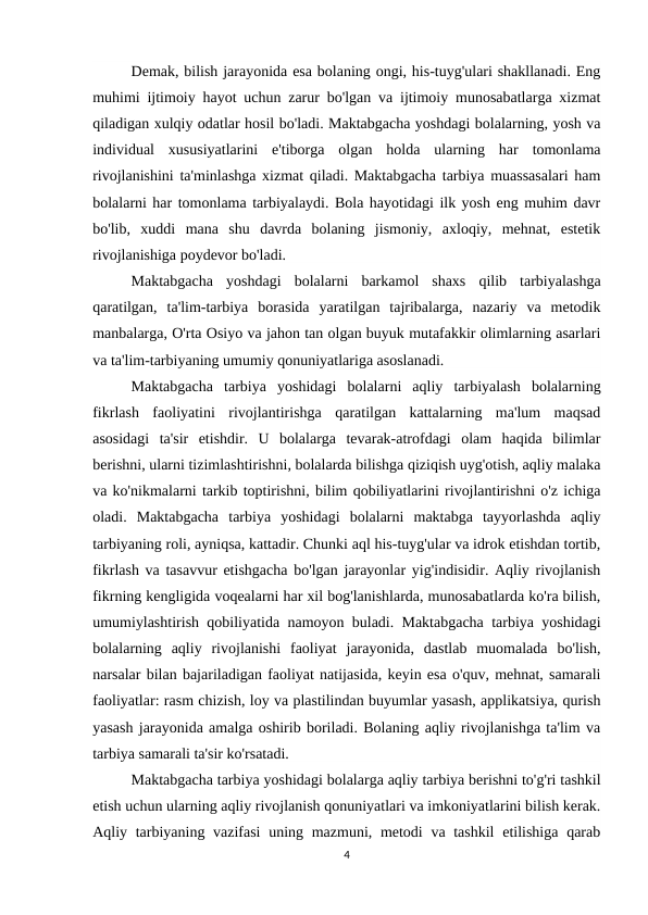 Demak, bilish jarayonida esa bolaning ongi, his-tuyg'ulari shakllanadi. Eng
muhimi ijtimoiy hayot uchun zarur bo'lgan va ijtimoiy munosabatlarga xizmat
qiladigan xulqiy odatlar hosil bo'ladi. Maktabgacha yoshdagi bolalarning, yosh va
individual  xususiyatlarini  e'tiborga  olgan  holda  ularning  har  tomonlama
rivojlanishini ta'minlashga xizmat qiladi. Maktabgacha tarbiya muassasalari ham
bolalarni har tomonlama tarbiyalaydi. Bola hayotidagi ilk yosh eng muhim davr
bo'lib,  xuddi  mana  shu  davrda  bolaning  jismoniy,  axloqiy,  mehnat,  estetik
rivojlanishiga poydevor bo'ladi.
Maktabgacha  yoshdagi  bolalarni  barkamol  shaxs  qilib  tarbiyalashga
qaratilgan,  ta'lim-tarbiya  borasida  yaratilgan  tajribalarga,  nazariy  va  metodik
manbalarga, O'rta Osiyo va jahon tan olgan buyuk mutafakkir olimlarning asarlari
va ta'lim-tarbiyaning umumiy qonuniyatlariga asoslanadi.
Maktabgacha  tarbiya  yoshidagi  bolalarni  aqliy  tarbiyalash  bolalarning
fikrlash  faoliyatini  rivojlantirishga  qaratilgan  kattalarning  ma'lum  maqsad
asosidagi  ta'sir  etishdir.  U  bolalarga  tevarak-atrofdagi  olam  haqida  bilimlar
berishni, ularni tizimlashtirishni, bolalarda bilishga qiziqish uyg'otish, aqliy malaka
va ko'nikmalarni tarkib toptirishni, bilim qobiliyatlarini rivojlantirishni o'z ichiga
oladi.  Maktabgacha  tarbiya  yoshidagi  bolalarni  maktabga  tayyorlashda  aqliy
tarbiyaning roli, ayniqsa, kattadir. Chunki aql his-tuyg'ular va idrok etishdan tortib,
fikrlash va tasavvur etishgacha bo'lgan jarayonlar yig'indisidir. Aqliy rivojlanish
fikrning kengligida voqealarni har xil bog'lanishlarda, munosabatlarda ko'ra bilish,
umumiylashtirish qobiliyatida namoyon buladi. Maktabgacha tarbiya yoshidagi
bolalarning  aqliy  rivojlanishi  faoliyat  jarayonida,  dastlab  muomalada  bo'lish,
narsalar bilan bajariladigan faoliyat natijasida, keyin esa o'quv, mehnat, samarali
faoliyatlar: rasm chizish, loy va plastilindan buyumlar yasash, applikatsiya, qurish
yasash jarayonida amalga oshirib boriladi. Bolaning aqliy rivojlanishga ta'lim va
tarbiya samarali ta'sir ko'rsatadi.
Maktabgacha tarbiya yoshidagi bolalarga aqliy tarbiya berishni to'g'ri tashkil
etish uchun ularning aqliy rivojlanish qonuniyatlari va imkoniyatlarini bilish kerak.
Aqliy tarbiyaning vazifasi  uning mazmuni, metodi  va tashkil  etilishiga qarab
4
