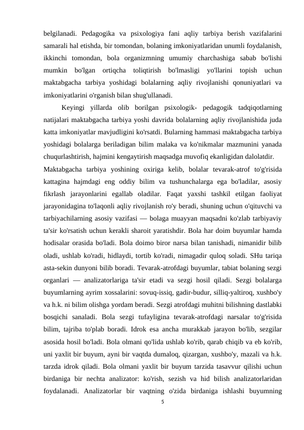 belgilanadi.  Pedagogika  va  psixologiya  fani  aqliy  tarbiya  berish  vazifalarini
samarali hal etishda, bir tomondan, bolaning imkoniyatlaridan unumli foydalanish,
ikkinchi  tomondan,  bola  organizmning  umumiy  charchashiga  sabab  bo'lishi
mumkin  bo'lgan  ortiqcha  toliqtirish  bo'lmasligi  yo'llarini  topish  uchun
maktabgacha  tarbiya  yoshidagi  bolalarning  aqliy  rivojlanishi  qonuniyatlari  va
imkoniyatlarini o'rganish bilan shug'ullanadi.
Keyingi  yillarda  olib  borilgan  psixologik-  pedagogik  tadqiqotlarning
natijalari maktabgacha tarbiya yoshi davrida bolalarning aqliy rivojlanishida juda
katta imkoniyatlar mavjudligini ko'rsatdi. Bularning hammasi maktabgacha tarbiya
yoshidagi bolalarga beriladigan bilim malaka va ko'nikmalar mazmunini yanada
chuqurlashtirish, hajmini kengaytirish maqsadga muvofiq ekanligidan dalolatdir.
Maktabgacha  tarbiya  yoshining  oxiriga  kelib,  bolalar  tevarak-atrof  to'g'risida
kattagina  hajmdagi  eng  oddiy  bilim  va  tushunchalarga  ega  bo'ladilar,  asosiy
fikrlash  jarayonlarini  egallab  oladilar.  Faqat  yaxshi  tashkil  etilgan  faoliyat
jarayonidagina to'laqonli aqliy rivojlanish ro'y beradi, shuning uchun o'qituvchi va
tarbiyachilarning asosiy vazifasi — bolaga muayyan maqsadni ko'zlab tarbiyaviy
ta'sir ko'rsatish uchun kerakli sharoit yaratishdir. Bola har doim buyumlar hamda
hodisalar orasida bo'ladi. Bola doimo biror narsa bilan tanishadi, nimanidir bilib
oladi, ushlab ko'radi, hidlaydi, tortib ko'radi, nimagadir quloq soladi. SHu tariqa
asta-sekin dunyoni bilib boradi. Tevarak-atrofdagi buyumlar, tabiat bolaning sezgi
organlari — analizatorlariga ta'sir etadi va sezgi hosil qiladi. Sezgi bolalarga
buyumlarning ayrim xossalarini: sovuq-issiq, gadir-budur, silliq-yaltiroq, xushbo'y
va h.k. ni bilim olishga yordam beradi. Sezgi atrofdagi muhitni bilishning dastlabki
bosqichi  sanaladi.  Bola  sezgi  tufayligina  tevarak-atrofdagi  narsalar  to'g'risida
bilim, tajriba to'plab boradi. Idrok esa ancha murakkab jarayon bo'lib, sezgilar
asosida hosil bo'ladi. Bola olmani qo'lida ushlab ko'rib, qarab chiqib va eb ko'rib,
uni yaxlit bir buyum, ayni bir vaqtda dumaloq, qizargan, xushbo'y, mazali va h.k.
tarzda idrok qiladi. Bola olmani yaxlit bir buyum tarzida tasavvur qilishi uchun
birdaniga  bir  nechta  analizator:  ko'rish,  sezish  va  hid  bilish  analizatorlaridan
foydalanadi.  Analizatorlar  bir  vaqtning  o'zida  birdaniga  ishlashi  buyumning
5
