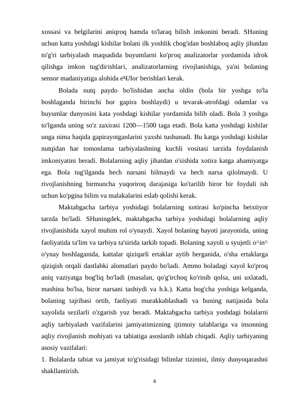 xossasi va belgilarini aniqroq hamda to'laraq bilish imkonini beradi. SHuning
uchun katta yoshdagi kishilar bolani ilk yoshlik chog'idan boshlaboq aqliy jihatdan
to'g'ri tarbiyalash maqsadida buyumlarni ko'pгoq analizatorlar yordamida idrok
qilishga  imkon  tug'diгishlaгi,  analizatorlarning  rivojlanishiga,  ya'ni  bolaning
sensor madaniyatiga alohida еЧЛог berishlari kerak.
Bolada  nutq  paydo  bo'lishidan  ancha  oldin  (bola  bir  yoshga  to'la
boshlaganda  birinchi  bor  gapira  boshlaydi)  u  tevarak-atrofdagi  odamlar  va
buyumlar dunyosini kata yoshdagi kishilar yordamida bilib oladi. Bola 3 yoshga
to'lganda uning so'z zaxirasi 1200—1500 taga etadi. Bola katta yoshdagi kishilar
unga nima haqida gapirayotganlarini yaxshi tushunadi. Bu katga yoshdagi kishilar
nutqidan  har  tomonlama  tarbiyalashning  kuchli  vositasi  tarzida  foydalanish
imkoniyatini beradi. Bolalarning aqliy jihatdan o'sishida xotira katga ahamiyatga
ega.  Bola  tug'ilganda  hech  narsani  bilmaydi  va  hech  narsa  qilolmaydi.  U
rivojlanishning  birmuncha  yuqoriroq  darajasiga  ko'tarilib biror  bir  foydali  ish
uchun ko'pgina bilim va malakalarini eslab qolishi kerak.
Maktabgacha  tarbiya  yoshidagi  bolalarning  xotirasi  ko'pincha  beixtiyor
tarzda  bo'ladi.  SHuningdek,  maktabgacha  tarbiya  yoshidagi  bolalarning  aqliy
rivojlanishida xayol muhim rol o'ynaydi. Xayol bolaning hayoti jarayonida, uning
faoliyatida ta'lim va tarbiya ta'sirida tarkib topadi. Bolaning xayoli u syujetli o^in^
o'ynay boshlaganida, kattalar qiziqarli ertaklar aytib berganida, o'sha ertaklarga
qiziqish orqali dastlabki alomatlari paydo bo'ladi. Ammo boladagi xayol ko'proq
aniq vaziyatga bog'liq bo'ladi (masalan, qo'g'irchoq ko'rinib qolsa, uni uxlatadi,
mashina bo'lsa, biror narsani tashiydi va h.k.). Katta bog'cha yoshiga kelganda,
bolaning  tajribasi  ortib,  faoliyati  murakkablashadi  va  buning  natijasida  bola
xayolida sezilarli o'zgarish yuz beradi. Maktabgacha tarbiya yoshdagi bolalarni
aqliy tarbiyalash vazifalarini jamiyatimizning ijtimoiy talablariga va insonning
aqliy rivojlanish mohiyati va tabiatiga asoslanib ishlab chiqadi. Aqliy tarbiyaning
asosiy vazifalari:
1. Bolalarda tabiat va jamiyat to'g'risidagi bilimlar tizimini, ilmiy dunyoqarashni
shakllantirish.
6
