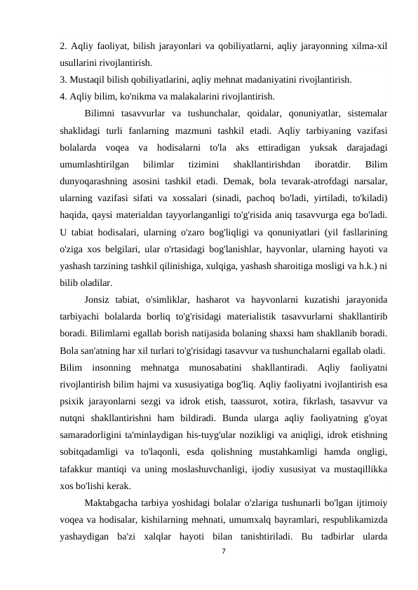 2. Aqliy faoliyat, bilish jarayonlari va qobiliyatlarni, aqliy jarayonning xilma-xil
usullarini rivojlantirish.
3. Mustaqil bilish qobiliyatlarini, aqliy mehnat madaniyatini rivojlantirish.
4. Aqliy bilim, ko'nikma va malakalarini rivojlantirish.
Bilimni  tasavvurlar  va  tushunchalar,  qoidalar,  qonuniyatlar,  sistemalar
shaklidagi  turli  fanlarning  mazmuni  tashkil  etadi.  Aqliy  tarbiyaning  vazifasi
bolalarda  voqea  va  hodisalarni  to'la  aks  ettiradigan  yuksak  darajadagi
umumlashtirilgan  bilimlar  tizimini  shakllantirishdan  iboratdir.  Bilim
dunyoqarashning asosini tashkil etadi. Demak, bola tevarak-atrofdagi narsalar,
ularning vazifasi sifati va xossalari (sinadi, pachoq bo'ladi, yirtiladi, to'kiladi)
haqida, qaysi materialdan tayyorlanganligi to'g'risida aniq tasavvurga ega bo'ladi.
U tabiat hodisalari, ularning o'zaro bog'liqligi va qonuniyatlari (yil fasllarining
o'ziga xos belgilari, ular o'rtasidagi bog'lanishlar, hayvonlar, ularning hayoti va
yashash tarzining tashkil qilinishiga, xulqiga, yashash sharoitiga mosligi va h.k.) ni
bilib oladilar.
Jonsiz  tabiat,  o'simliklar,  hasharot  va  hayvonlarni  kuzatishi  jarayonida
tarbiyachi  bolalarda  borliq  to'g'risidagi  materialistik  tasavvurlarni  shakllantirib
boradi. Bilimlarni egallab borish natijasida bolaning shaxsi ham shakllanib boradi.
Bola san'atning har xil turlari to'g'risidagi tasavvur va tushunchalarni egallab oladi.
Bilim  insonning  mehnatga  munosabatini  shakllantiradi.  Aqliy  faoliyatni
rivojlantirish bilim hajmi va xususiyatiga bog'liq. Aqliy faoliyatni ivojlantirish esa
psixik jarayonlarni sezgi va idrok etish, taassurot, xotira, fikrlash, tasavvur va
nutqni  shakllantirishni  ham  bildiradi.  Bunda  ularga  aqliy  faoliyatning  g'oyat
samaradorligini ta'minlaydigan his-tuyg'ular nozikligi va aniqligi, idrok etishning
sobitqadamligi  va  to'laqonli,  esda  qolishning  mustahkamligi  hamda  ongligi,
tafakkur mantiqi va uning moslashuvchanligi, ijodiy xususiyat va mustaqillikka
xos bo'lishi kerak.
Maktabgacha tarbiya yoshidagi bolalar o'zlariga tushunarli bo'lgan ijtimoiy
voqea va hodisalar, kishilarning mehnati, umumxalq bayramlari, respublikamizda
yashaydigan  ba'zi  xalqlar  hayoti  bilan  tanishtiriladi.  Bu  tadbirlar  ularda
7
