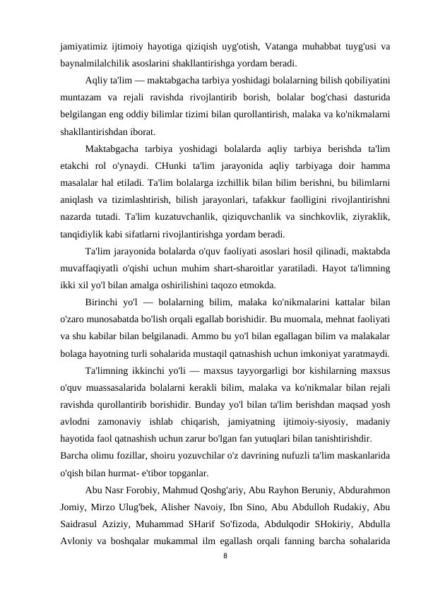 jamiyatimiz ijtimoiy hayotiga qiziqish uyg'otish, Vatanga muhabbat tuyg'usi va
baynalmilalchilik asoslarini shakllantirishga yordam beradi.
Aqliy ta'lim — maktabgacha tarbiya yoshidagi bolalarning bilish qobiliyatini
muntazam  va  rejali  ravishda  rivojlantirib  borish,  bolalar  bog'chasi  dasturida
belgilangan eng oddiy bilimlar tizimi bilan qurollantirish, malaka va ko'nikmalarni
shakllantirishdan iborat.
Maktabgacha  tarbiya  yoshidagi  bolalarda  aqliy  tarbiya  berishda  ta'lim
etakchi  rol  o'ynaydi.  CHunki  ta'lim  jarayonida  aqliy  tarbiyaga  doir  hamma
masalalar hal etiladi. Ta'lim bolalarga izchillik bilan bilim berishni, bu bilimlarni
aniqlash va tizimlashtirish, bilish jarayonlari, tafakkur faolligini rivojlantirishni
nazarda tutadi. Ta'lim kuzatuvchanlik, qiziquvchanlik va sinchkovlik, ziyraklik,
tanqidiylik kabi sifatlarni rivojlantirishga yordam beradi.
Ta'lim jarayonida bolalarda o'quv faoliyati asoslari hosil qilinadi, maktabda
muvaffaqiyatli o'qishi uchun muhim shart-sharoitlar yaratiladi. Hayot ta'limning
ikki xil yo'l bilan amalga oshirilishini taqozo etmokda.
Birinchi  yo'l  —  bolalarning  bilim,  malaka  ko'nikmalarini  kattalar  bilan
o'zaro munosabatda bo'lish orqali egallab borishidir. Bu muomala, mehnat faoliyati
va shu kabilar bilan belgilanadi. Ammo bu yo'l bilan egallagan bilim va malakalar
bolaga hayotning turli sohalarida mustaqil qatnashish uchun imkoniyat yaratmaydi.
Ta'limning ikkinchi yo'li — maxsus tayyorgarligi bor kishilarning maxsus
o'quv muassasalarida bolalarni kerakli bilim, malaka va ko'nikmalar bilan rejali
ravishda qurollantirib borishidir. Bunday yo'l bilan ta'lim berishdan maqsad yosh
avlodni  zamonaviy  ishlab  chiqarish,  jamiyatning  ijtimoiy-siyosiy,  madaniy
hayotida faol qatnashish uchun zarur bo'lgan fan yutuqlari bilan tanishtirishdir.
Barcha olimu fozillar, shoiru yozuvchilar o'z davrining nufuzli ta'lim maskanlarida
o'qish bilan hurmat- e'tibor topganlar. 
Abu Nasr Forobiy, Mahmud Qoshg'ariy, Abu Rayhon Beruniy, Abdurahmon
Jomiy, Mirzo Ulug'bek, Alisher Navoiy, Ibn Sino, Abu Abdulloh Rudakiy, Abu
Saidrasul Aziziy, Muhammad SHarif So'fizoda, Abdulqodir SHokiriy, Abdulla
Avloniy va boshqalar mukammal ilm egallash orqali fanning barcha sohalarida
8
