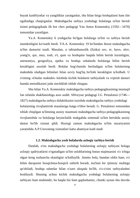 buyuk kashfiyotlar va yangiliklar yaratganlar, shu bilan birga boshqalarni ham ilm
egallashga chaqirganlar. Maktabgacha tarbiya yoshidagi bolalarga ta'lim berish
tizimi pedagogikada ilk bor chex pedagogi Yan Amos Komenskiy (1592—1670)
tomonidan yaratilgan.
Ya.A. Komenskiy 6 yoshgacha bo'lgan bolalarga ta'lim va tarbiya berish
mumkinligini ko'rsatib berdi. YA.A. Komenskiy 19 bo'limdan iborat maktabgacha
ta'lim dasturini tuzdi. Masalan,  u tabiatshunoslik (fizika) suv, er, havo, olov,
yomg'ir, qor, muz, tosh, o't, qum va boshqalar haqida bilim berish lozimligini,
astrnomiya,  geografiya,  optika  va  boshqa  sohalarda  bolalarga  bilim  berish
kerakligini  asoslab  berdi.  Bolalar  bog'chasida  beriladigan  ta'lim  bolalarning
maktabda oladigan bilimlari bilan uzviy bog'liq bo'lishi kerakligini ta'kidladi. U
o'zining «Onalar maktabi» kitobida kichik bolalarni tarbiyalash va o'qitish dasturi
hamda metodikasini juda sinchiklab ishlab chiqqan.
Shu bilan Ya.A. Komenskiy maktabgacha tarbiya pedagogikasining mustaqil
fan sifatida shakllanishiga asos soddi. SHveysar pedagogi I.G. Pestalotssi (1746—
1827) maktabgacha tarbiya didaktikasini tuzishda maktabgacha tarbiya yoshidagi
bolalarning rivojlantirish masalasiga katga e'tibor beradi. G. Pestalotssi tomonidan
ishlab chiqilgan ta'limning asosiy mazmuni maktabgacha tarbiya pedagogikasining
rivojlanishda va bolalarga keyinchalik makgabda sistemali ta'lim berishda asosiy
dastur  bo'lib  xizmat  qildi.  Hozirgi  zamon  maktabgacha  ta'lim  nazariyasini
yaratishda A.P.Usovaning xizmatlari katta ahamiyat kasb etadi
1.2. Maktabgacha yosh bolalarda axloqiy tarbiya berish 
Dastlab, o'rta maktabgacha yoshdagi bolalarning axloqiy tarbiyasi bolaga
axloqiy qadriyatlarni o'rgatadigan ta'lim uslublarining butun majmuasini o'z ichiga
olgan keng tushuncha ekanligini ta'kidlaylik. Ammo bola, bundan oldin ham, o'z
bilim darajasini bosqichma-bosqich oshirib boradi, ma'lum bir ijtimoiy muhitga
qo'shiladi, boshqa  odamlar  bilan o'zaro aloqada bo'lib,  o'z-o'zini  tarbiyalashni
boshlaydi.  Shuning  uchun  kichik  maktabgacha  yoshdagi  bolalarning  axloqiy
tarbiyasi ham muhimdir, bu haqda biz ham gaplashamiz, chunki aynan shu davrda
9
