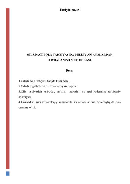 Ilmiybaza.uz 
 
 
 
 
 
 
OILADAGI BOLA TARBIYASIDA MILLIY AN’ANALARDAN 
FOYDALANISH METODIKASI. 
 
Reja: 
 
1.Oilada bola tarbiyasi haqida tushuncha. 
2.Oilada o’gil bola va qiz bola tarbiyasi haqida. 
3.Оila tarbiyasida urf-odat, an’ana, marоsim va qadriyatlarning tarbiyaviy 
ahamiyati.  
4.Farzandlar ma’naviy-axloqiy kamоlоtidа va an’analarimiz davomiyligida ota-
onaning o’rni. 
 
 
 
 
 
 
 
 
 
 
 
