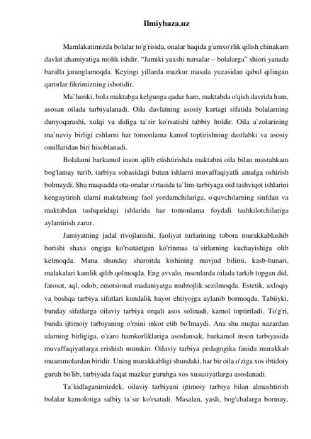 Ilmiybaza.uz 
 
Mamlakatimizda bolalar to'g'risida, onalar haqida g'amxo'rlik qilish chinakam 
davlat ahamiyatiga molik ishdir. “Jamiki yaxshi narsalar – bolalarga” shiori yanada 
baralla jaranglamoqda. Keyingi yillarda mazkur masala yuzasidan qabul qilingan 
qarorlar fikrimizning isbotidir. 
Ma`lumki, bola maktabga kelgunga qadar ham, maktabda o'qish davrida ham, 
asosan oilada tarbiyalanadi. Oila davlatning asosiy kurtagi sifatida bolalarning 
dunyoqarashi, xulqi va didiga ta`sir ko'rsatishi tabbiy holdir. Oila a`zolarining 
ma`naviy birligi eshlarni har tomonlama kamol toptirishning dastlabki va asosiy 
omillaridan biri hisoblanadi. 
Bolalarni barkamol inson qilib etishtirishda maktabni oila bilan mustahkam 
bog'lamay turib, tarbiya sohasidagi butun ishlarni muvaffaqiyatli amalga oshirish 
bolmaydi. Shu maqsadda ota-onalar o'rtasida ta`lim-tarbiyaga oid tashviqot ishlarini 
kengaytirish ularni maktabning faol yordamchilariga, o'quvchilarning sinfdan va 
maktabdan tashqaridagi ishlarida har tomonlama foydali tashkilotchilariga 
aylantirish zarur. 
Jamiyatning jadal rivojlanishi, faoliyat turlarining tobora murakkablashib 
borishi shaxs ongigа ko'rsataetgan ko'rinmas ta`sirlarning kuchayishiga olib 
kelmoqda. Mana shunday sharoitda kishining mavjud bilimi, kasb-hunari, 
malakalari kamlik qilib qolmoqda. Eng avvalo, insonlarda oilada tarkib topgan did, 
farosat, aql, odob, emotsional madaniyatga muhtojlik sezilmoqda. Estetik, axloqiy 
va boshqa tarbiya sifatlari kundalik hayot ehtiyojga aylanib bormoqda. Tabiiyki, 
bunday sifatlarga oilaviy tarbiya orqali asos solinadi, kamol toptiriladi. To'g'ri, 
bunda ijtimoiy tarbiyaning o'rnini inkor etib bo'lmaydi. Ana shu nuqtai nazardan 
ularning birligiga, o'zaro hamkorliklariga asoslansak, barkamol inson tarbiyasida 
muvaffaqiyatlarga erishish mumkin. Oilaviy tarbiya pedagogika fanida murakkab 
muammolardan biridir. Uning murakkabligi shundaki, har bir oila o'ziga xos ibtidoiy 
guruh bo'lib, tarbiyada faqat mazkur guruhga xos xususiyatlarga asoslanadi.  
Ta`kidlaganimizdek, oilaviy tarbiyani ijtimoiy tarbiya bilan almashtirish 
bolalar kamolotiga salbiy ta`sir ko'rsatadi. Masalan, yasli, bog'chalarga bormay, 
