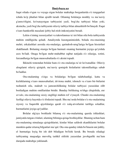 Ilmiybaza.uz 
faqat oilada o'sgan va voyaga etgan bolalar maktabga borganlarida o'z tengqurlari 
ichida ko'p jihatlari bilan ajralib turadi. Oilaning bolalarga moddiy va ma`naviy 
g'amxo'rligini, ko'rsatayotgan tarbiyasini yasli, bog'cha tarbiyasi bilan yoki, 
aksincha, yasli bog'cha tarbiyasini oilaviy tarbiya bilan almashtirib bo'lmaydi. Faqat 
o'zaro hamkorlik masalani ijobiy hal etish imkoniyatini beradi. 
Lekin o'zining xususiyatlari va takrorlanmas ta`siri bilan oila bola tarbiyasida 
muhim omilligicha qoladi. Amaliyotda kuzatganimizdek, bolada ota-onasining 
mehri, erkalashlari asosida ota-onalariga, qarindosh-urug'lariga bo'lgan hissietlari 
shakllanadi. Bolaning otasiga bo'lgan hurmati onaning hurmatini joyiga qo'yishda 
asos bo'ladi. Onaga bo'lgan mehr-muhabbat oqibat natijada o'z oilasiga, xotini, 
farzandlariga bo'lgan munosabatlarda o'z aksini topadi.  
Ikkinchi tomondan bolalar ham o'z ota-onalariga ta`sir ko'rsatadilar. Oilaviy 
aloqalarni oilaviy qiziqish, ma`naviy qoniqish hislatlarini takomillashiga sabab 
bo'ladilar. 
Ota-onalarning o'ziga va bolalariga bo'lgan talabchanligi, katta va 
kichiklarning o'zaro munosabatlari, do'stona muhit, ishonch va o'zaro bir-birlarini 
tushunish oila, maktab va jamoatchilikning bolalar tarbiyasi yuzasidan olib 
boriladigan muhim omillaridan biridir. Bunday birlikning ro'ebga chiqishida, enг 
avvalo, ota-onalarning siesiy ongliligi muhim rol' o'ynaydi. Chunki ota-onalarning 
faolligi oilaviy hayotda o'z ifodasini topadi. Shu ma`noda bolalar o'z ota-onalarining 
siyosiy va fuqarolik qiyofalariga qarab o'z xulq-atvorlarini tartibga soladilar, 
hurmatlarini joyiga qo'yadilar. 
Bolalar ulg'aya boshlashi bilanoq o'z ota-onalarining qaerda ishlashlari, 
jamiyatda tutgan o'rinlari, ularning bilimiga qiziqa boshlaydilar. Shuning uchun ham 
ota-onalarning nimalarga qiziqishlarini, kimlar bilan safdosh ekanliklarini bolalar 
mumkin qadar ertaroq bilganlari ma`qul. Ota-ona qanday ishda bo'lmasin uni jiddiy, 
el hurmatiga loyiq bir ish deb biladigan bo'lishi kerak. Bu borada oiladagi 
tarbiyaning maqsadga muvofiq tashkil etilishi yuzasidan javobgarlik ma`lum 
darajada maktabga yuklanadi.  
