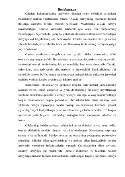 Ilmiybaza.uz 
Oiladagi hukmronlikning tarbiyaviy jihatdan to'g'ri bo'lishini ta`minlash 
maktabning muhim vazifalaridan biridir. Oilaviy tarbiyaning mazmunli tashkil 
etilishiga dastlabki ta`sirni maktab belgilaydi. Maktabgina oilaviy tarbiya 
samaradorligini oshirish yuzasidan rahbarlik qila oladi. Bu vazifalarning 
muvaffaqiyatli bajarilishida, ijobiy hal etilishida ota-onalar o'rtasida olib boriladigan 
tarbiyaga oid targ'ibotning roli benihoyadir. Chunki ota-onalarni hozirgi zamon 
ruhiy-ta`lim-tarbiyaviy bilimlar bilan qurollantirmay turib, oilaviy tarbiyani yo'lga 
qo'yib bo'lmaydi.  
Ommaviy-tarbiyaviy targ'ibotda eng yaxshi oilalar namunasida ta`sir 
ko'rsatish eng maqbul yo'ldir. Bola tarbiyasi yuzasidan oila, maktab va jamoatchilik 
hamkorligi hozirgi  kunimizning dolzarb masalaligi ham mana shundadir. Chunki, 
birinchidan, bola tarbiyasida oila, maktab va jamoatchilik hamkorligining o'zi 
murakkab jarayon bo'lib, bunda muallimlardan tashqari ishlab chiqarish jamoalari 
vakillari, yoshlar, kasaba uyushmalari ishtirok etadilar.  
Ikkinchidan, ota-onalar va qarindosh-urug'lar turli mehnat jamoalarining 
vakillari bo'lib, ishlab chiqarish va yoru do'stlarining ma`naviy hayotlaridagi 
omillarni muhokama qiladilar, ularning hayotga, san`atga, oilaviy majburiyatlarga 
bo'lgan munosabatlari haqida gapiradilar. Shu sababli ham mana shunday toifa 
oilalarida tarbiya topayotgan bolalar boshqa ota-onalarning ko'chada, jamoat 
joylaridagi hayot faoliyatlariga qarab o'z ota-onalariga baho beradilar. To'plangan 
tajribalarni yasli, bog'cha, maktabdagi o'rtoqlari bilan muhokama qiladilar va 
hokazo.  
Oilalarning bolalar tarbiyasi uchun imkoniyat doiralari ancha keng bo'lib, 
ko'plab oilalarimiz moddiy jihatdan yaxshi ta`minlangan. Ota-onaning ko'pi eng 
kamida o'rta ma`lumotli. Bunday holatlar ota-onalarning pedagogika, psixologiya 
sohasidagi bilimlar bilan qurollanishiga va maktab bilan hamkorlikda bolalar 
tarbiyasini yaxshilash imkoniyatlarini yaratadi. Ota-onalarning bilim saviyasi, 
umumiy tarbiyaga oid madaniyati, ijtimoiy intilishlari va talablari, bolalar 
tarbiyasiga nisbatan turlicha munosabatlari, shakllangan hayotiy tajribalari, tarbiya 
