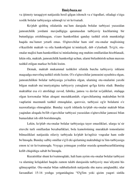 Ilmiybaza.uz 
va ijtimoiy taraqqiyot natijasida hosil qilgan ishonch va e`tiqodlari, oiladagi o'ziga 
xoslik bolalar tarbiyasiga salmoqli ta`sir ko'rsatadi. 
Ko'plab qishloq oilalarida ma`lum darajada bolalar tarbiyasi yuzasidan 
jamoatchilik yordami mavjudligiga qaramasdan tarbiyaviy kuchlarning bir 
butunligiga erishilmagan, o'zaro hamkorlikni qanday tashkil etish mumkinligi 
haqida ma`lumot yetarli emas. O'qituvchilar ham sinf ota-onalar majlisining 
o'tkazilishi maktab va oila hamkorligini ta`minlaydi, deb o'ylashadi. To'g'ri, ota-
onalar majlisi ham hamkorlikni ta`minlashning eng muhim omillaridan hisoblanadi, 
lekin oila, maktab, jamoatchilik hamkorligi uchun, ularni birlashtirish uchun maxsus 
tashkil etilgan markaz bo'lishi lozim. 
Demak, maktab mukammal tashkilot sifatida barcha tarbiyaviy ishlarni 
maqsadga muvofиq tashkil etishi lozim. O'z o'qituvchilar jamoasini uyushtira olgan, 
jamoatchilikni bolalar tarbiyasiga yo'naltira olgan, ularning ota-onalarini yaxshi 
bilgan maktab ma`muriyatigina tarbiyaviy yutuqlarni qo'lga kirita oladi. Bunday 
maktablar esa o'z atrofidagi zavod, fabrika, jamoa va davlat xo'jaliklari, otaliqqa 
olgan korxonalar bilan aloqani mustahkamlab, o'quvchilarning maktabdan bo'sh 
vaqtlarini mazmunli tashkil etmoqdalar, qarovsiz, tarbiyasi og'ir bolalarni o'z 
nazoratlariga olmoqdalar. Bunday xayrli ishlarda ko'plab ota-onalar maktab bilan 
yaqindan aloqada bo'lib o'quvchilar tarbiyasi yuzasidan o'qituvchilar jamoasi bilan 
bamaslahat ish olib borishmoqda. 
Lekin, ko'plab ota-onalar bolalar tarbiyasiga tayer emasliklari, ularga ta`sir 
etuvchi turli omillardan bexabarliklari, bola kamolotining murakkab tomonlarini 
bilmasliklari natijasida oilaviy tarbiyada ko'plab ko'ngilsiz voqealar ham sodir 
bo'lmoqda. Bunday salbiy omillar o'g'il eki qizlarning maktabdagi ta`lim-tarbiyasiga 
emon ta`sir ko'rsatmoqda. Voyaga yetmagan yoshlar orasida qonunbuzarliklarning 
kelib chiqishiga sabab bo'lmoqda. 
 
Kuzatishlar shuni ko'rsatmoqdaki, hali ham ayrim ota-onalar bolalar tarbiyasi 
va ularning kelajaklari haqida zamon talabi darajasida tarbiyaviy mas`uliyatni his 
qilmayaptilar. Ota-onalar bilan suhbatlashish natijasida shu narsa aniqlandiki, ular 
farzandlari 15-16 yoshga yetganidagina “O'g'lim yoki qizim yuqori sinfda 
