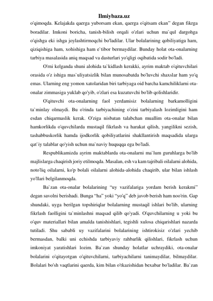 Ilmiybaza.uz 
o'qimoqda. Kelajakda qaerga yuborsam ekan, qaerga o'qitsam ekan” degan fikrga 
boradilar. Imkoni boricha, tanish-bilish orqali o'zlari uchun ma`qul dargohga 
o'qishga eki ishgа joylashtirmoqchi bo'ladilar. Ular bolalarining qobiliyatiga ham, 
qiziqishiga ham, xohishiga ham e`tibor bermaydilar. Bunday holat ota-onalarning 
tarbiya masalasida aniq maqsad va dasturlari yo'qligi oqibatida sodir bo'ladi. 
 
O'rni kelganda shuni alohida ta`kidlash kerakki, ayrim maktab o'qituvchilari 
orasida o'z ishiga mas`uliyatsizlik bilan munosabatda bo'luvchi shaxslar ham yo'q 
emas. Ularning eng yomon xatolaridan biri tarbiyaga oid barcha kamchiliklarni ota-
onalar zimmasiga yuklab qo'yib, o'zlari esa kuzatuvchi bo'lib qolishlaridir. 
 
O'qituvchi ota-onalarning faol yerdamisiz bolalarning barkamolligini 
ta`minlay olmaydi. Bu o'rinda tarbiyachining o'zini tarbiyalash lozimligini ham 
esdan chiqarmaslik kerak. O'ziga nisbatan talabchan muallim ota-onalar bilan 
hamkorlikda o'quvchilarda mustaqil fikrlash va harakat qilish, yangilikni sezish, 
tashabbuskorlik hamda ijodkorlik qobiliyatlarini shakllantirish maqsadida ularga 
qat`iy talablar qo'yish uchun ma`naviy huquqqa ega bo'ladi. 
 
Respublikamizda ayrim maktablarda ota-onalarni ma`lum guruhlarga bo'lib 
majlislarga chaqirish joriy etilmoqda. Masalan, esh va kam tajribali oilalarni alohida, 
noto'liq oilalarni, ko'p bolali oilalarni alohida-alohida chaqirib, ular bilan ishlash 
yo'llari belgilanmoqda. 
 
Ba`zan ota-onalar bolalarining “uy vazifalariga yordam berish kerakmi” 
degan savolni berishadi. Bunga “ha” yoki “yo'q” deb javob berish ham noo'rin. Gap 
shundaki, uyga berilgan topshiriqlar bolalarning mustaqil ishlari bo'lib, ularning 
fikrlash faolligini ta`minlashni maqsad qilib qo'yadi. O'quvchilarning u yoki bu 
o'quv materiallari bilan amalda tanishishlari, tegishli xulosa chiqarishlari nazarda 
tutiladi. Shu sababli uy vazifalarini bolalarining ishtirokisiz o'zlari yechib 
bermasdan, balki uni echishda tarbiyaviy rahbarlik qilishlari, fikrlash uchun 
imkoniyat yaratishlari lozim. Ba`zan shunday holatlar uchraydiki, ota-onalar 
bolalarini o'qitayotgan o'qituvchilarni, tarbiyachilarni tanimaydilar, bilmaydilar. 
Bolalari bo'sh vaqtlarini qaerda, kim bilan o'tkazishidan bexabar bo'ladilar. Ba`zan 
