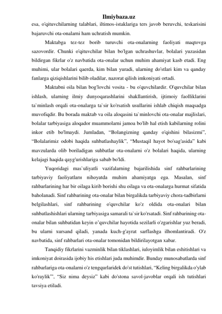 Ilmiybaza.uz 
esa, o'qituvchilarning talablari, iltimos-istaklariga ters javob beruvchi, teskarisini 
bajaruvchi ota-onalarni ham uchratish mumkin. 
 
Maktabga tez-tez borib turuvchi ota-onalarning faoliyati maqtovga 
sazovordir. Chunki o'qituvchilar bilan bo'lgan uchrashuvlar, bolalari yuzasidan 
bildirgan fikrlar o'z navbatida ota-onalar uchun muhim ahamiyat kasb etadi. Eng 
muhimi, ular bolalari qaerda, kim bilan yuradi, ularning do'stlari kim va qanday 
fanlarga qiziqishlarini bilib oladilar, nazorat qilish imkoniyati ortadi. 
 
Maktabni oila bilan bog'lovchi vosita - bu o'quvchilardir. O'quvchilar bilan 
ishlash, ularning ilmiy dunyoqarashlarini shakllantirish, ijtimoiy faolliklarini 
ta`minlash orqali ota-onalarga ta`sir ko'rsatish usullarini ishlab chiqish maqsadga 
muvofiqdir. Bu borada maktab va oila aloqasini ta`minlovchi ota-onalar majlislari, 
bolalar tarbiyasiga aloqador muammolarni jamoa bo'lib hal etish kabilarning rolini 
inkor etib bo'lmaydi. Jumladan, “Bolangizning qanday o'qishini bilasizmi”, 
“Bolalarimiz odobi haqida suhbatlashaylik”, “Mustaqil hayot bo'sag'asida” kabi 
mavzularda olib boriladigan suhbatlar ota-onalarni o'z bolalari haqida, ularning 
kelajagi haqida qayg'urishlariga sabab bo'ldi. 
 
Yuqoridagi mas`uliyatli vazifalarning bajarilishida sinf rahbarlarining 
tarbiyaviy faoliyatlarи nihoyatda muhim ahamiyatga ega. Masalan, sinf 
rahbarlarining har bir oilaga kirib borishi shu oilagа va ota-onalarga hurmat sifatida 
baholanadi. Sinf rahbarining ota-onalar bilan birgalikda tarbiyaviy chora-tadbirlarni 
belgilashlari, sinf rahbarining o'quvchilar ko'z oldida ota-onalari bilan 
suhbatlashishlari ularning tarbiyasiga samarali ta`sir ko'rsatadi. Sinf rahbarining ota-
onalar bilan suhbatidan keyin o’quvchilar hayotida sezilarli o'zgarishlar yuz beradi, 
bu ularni xursand qiladi, yanada kuch-g'ayrat sarflashga ilhomlantiradi. O'z 
navbatida, sinf rahbarlari ota-onalar tomonidan bildirilayotgan xabar.  
Tanqidiy fikrlarini vazminlik bilan tiklashlari, iuloyimlik bilan eshitishlari va 
imkoniyat doirasida ijobiy his etishlari juda muhimdir. Bunday munosabatlarda sinf 
rahbarlariga ota-onalarni o'z tengqurlaridek do'st tutishlari, “Keling birgalikda o'ylab 
ko'raylik”', “Siz nima deysiz” kabi do'stona savol-javoblar orqali ish tutishlari 
tavsiya etiladi.   
