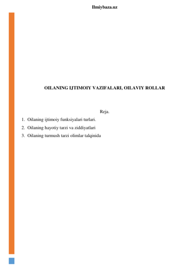  
Ilmiybaza.uz 
 
 
 
 
 
 
 
 
OILANING IJTIMOIY VAZIFALARI, OILAVIY ROLLAR 
 
 
Reja. 
1. Oilaning ijtimoiy funksiyalari turlari. 
2. Oilaning hayotiy tarzi va ziddiyatlari 
3. Oilaning turmush tarzi olimlar talqinida 
 
 
 
 
 
 
 
 
 
 
 
 
 
 
 
 
 
