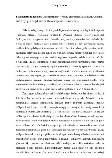  
Ilmiybaza.uz 
 
Tayanch tushunchalar: Oilaning ijtimoiy  xissiy-emotsional funksiyasi, Oilaning 
maʼnaviy- psixologik muhiti, Oila energetikasi tushunchasi. 
 
Oila psixologiyasiga oid ilmiy adabiyotlarda oilaning quyidagii funktsiyalari 
- jamiyat oldidagi vazifalari farqlanadi: Oilaning ijtimoiy  xissiy-emotsional 
funksiyasi - bu uning uz aʼzolari o`rtasida muayyan iliq munosabatlarni saqlash, ular 
o`rtasida mexr- oqibat, o`zaro g`amxo`rlik, bir-birini qo`llab-quvvatlash, sevish, 
sevilish kabi qobiliyatini namoyon etishidir. Bu oila uchun juda muxim bo`lib, 
insonning ruhiy salomatligi aynan shu vazifani qanday bajarayotganligi bog`liqdir. 
Oilaning maʼnaviy-psixologik muhiti sog`lom deganda, aslida ana shu aʼzolar 
o`rtasidagi. iliqlik, samimiyat, o`zaro bag`rikenglikning mavjudligi, mexr-oqibat 
kabi insoniy xissiyotlarning ijobiyligi tushuniladi. Jismoniy quvvatni taʼminlash 
funksiyasi - oila aʼzolarining jismonan sog`, tetik va o`zini yaxshi xis qilishlarini 
taʼminlashga bog`liq bo`lgan sharoitlarni nazarda tutadi, masalan, har birimiz oilada 
boshpanamizga egamiz, bundan tashqari, mana shu o`z xududimizda, yaʼni 
xonzdonimizda dam olish, yaxshi sifatli, to`yimli taomlardan baxramand bulish, ijod 
qilish va o`qishimiz uchun zarur, qulay imkoniyatlarga ega bo’lishimiz shart.  
Zero, agar shulardan birortasi taʼminlshmagan bo`lsa, bunday oila o`zini baxtli 
deb hisoblay olmaydi va qator noqulayliklarni xis qiladi. Masalan, uysiz, 
boshpanasiz kolgan odamlarning nafaqat ruhiy jismoniy azoblarga duchor 
bo`lganliklarini tasdiqlovchi psixologik tadqiqotlar mavjud. Maʼnaviy muloqlarni 
taʼminlash funktsiyasi-odamning o`z nasl-nasabi, maʼnaviy-madaniy anʼanalari 
bo`lishiga intilishidan kelib chiqadi, har bir shaxs o`zini kimning avlodi, qanday 
anʼanalarning vorisi ekanligidan cheksiz faxrlanadi, u qanday oila bo’lishidan qatiy 
nazar, albatta, o`z aʼzolarini muayyan yaxshi urf-odatlar, muomala marosimlari 
doirasida birlashishiga qodir bo`lgandagina mustaxkam va baxtiyor buladi. Yangi 
tutilgan farzand teta-poya qilib yura boshlagan onlardanoq oilaning kattalari uni 
erkalatishlar orqali shirin muomalaga o`rgatadi, kattalarga xurmat, kichiklarga 
g`amxo`rlik, izzat tushunchalari ham oilada tarbiyalanadi. Shu funktsiyani ado eta 
olmagan oilada hamisha kungilxiraliklar, janjal, ziddiyatlar bo’lishi extimoli 
kattadir. Oila tinch va xavfsiz bulsa, demak, jamiyat ham, davlat ham tinch va undagi 
