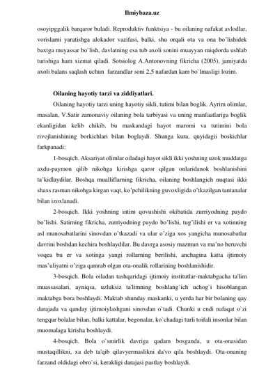  
Ilmiybaza.uz 
osoyipggalik barqaror buladi. Reproduktiv funktsiya - bu oilaning nafakat avlodlar, 
vorislarni yaratishga alokador vazifasi, balki, shu orqali ota va ona bo’lishidek 
baxtga muyassar bo`lish, davlatning esa tub axoli sonini muayyan miqdorda ushlab 
turishiga ham xizmat qiladi. Sotsiolog А.Аntonovning fikricha (2005), jamiyatda 
axoli balans saqlash uchun  farzandlar soni 2,5 nafardan kam bo`lmasligi lozim.  
 
Oilaning hayotiy tarzi va ziddiyatlari. 
Oilaning hayotiy tarzi uning hayotiy sikli, tutimi bilan boglik. Аyrim olimlar, 
masalan, V.Satir zamonaviy oilaning bola tarbiyasi va uning manfaatlariga boglik 
ekanligidan kelib chikib, bu maskandagi hayot maromi va tutimini bola 
rivojlanishining borkichlari bilan boglaydi. Shunga kura, quyidagii boskichlar 
farkpanadi:  
1-bosqich. Аksariyat olimlar oiladagi hayot sikli ikki yoshning uzok muddatga 
axdu-paymon qilib nikohga kirishga qaror qilgan onlaridanok boshlanishini 
taʼkidlaydilar. Boshqa mualliflarning fikricha, oilaning boshlangich nuqtasi ikki 
shaxs rasman nikohga kirgan vaqt, ko’pchilikning guvoxligida o’tkazilgan tantanalar 
bilan izoxlanadi.  
2-bosqich. Ikki yoshning intim qovushishi okibatida zurriyodning paydo 
bo’lishi. Satirning fikricha, zurriyodning paydo bo’lishi, tug’ilishi er va xotinning 
asl munosabatlarini sinovdan o’tkazadi va ular o’ziga xos yangicha munosabatlar 
davrini boshdan kechira boshlaydilar. Bu davrga asosiy mazmun va maʼno beruvchi 
voqea bu er va xotinga yangi rollarning berilishi, anchagina katta ijtimoiy 
masʼuliyatni o’ziga qamrab olgan ota-onalik rollarining boshlanishidir.  
3-bosqich. Bola oiladan tashqaridagi ijtimoiy institutlar-maktabgacha ta'lim 
muassasalari, ayniqsa, uzluksiz ta'limning boshlang`ich uchog`i hisoblangan 
maktabga bora boshlaydi. Maktab shunday maskanki, u yerda har bir bolaning qay 
darajada va qanday ijtimoiylashgani sinovdan o`tadi. Chunki u endi nafaqat o`zi 
tengqur bolalar bilan, balki kattalar, begonalar, ko`chadagi turli toifali insonlar bilan 
muomalaga kirisha boshlaydi. 
4-bosqich. Bola o`smirlik davriga qadam bosganda, u ota-onasidan 
mustaqillikni, xa deb ta'qib qilavyermaslikni da'vo qila boshlaydi. Ota-onaning 
farzand oldidagi obro`si, kerakligi darajasi pastlay boshlaydi. 
