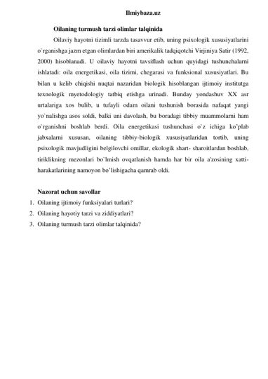  
Ilmiybaza.uz 
Oilaning turmush tarzi olimlar talqinida 
Oilaviy hayotni tizimli tarzda tasavvur etib, uning psixologik xususiyatlarini 
o`rganishga jazm etgan olimlardan biri amerikalik tadqiqotchi Virjiniya Satir (1992, 
2000) hisoblanadi. U oilaviy hayotni tavsiflash uchun quyidagi tushunchalarni 
ishlatadi: oila energetikasi, oila tizimi, chegarasi va funksional xususiyatlari. Bu 
bilan u kelib chiqishi nuqtai nazaridan biologik hisoblangan ijtimoiy institutga 
texnologik myetodologiy tatbiq etishga urinadi. Bunday yondashuv XX asr 
urtalariga xos bulib, u tufayli odam oilani tushunish borasida nafaqat yangi 
yo`nalishga asos soldi, balki uni davolash, bu boradagi tibbiy muammolarni ham 
o`rganishni boshlab berdi. Oila energetikasi tushunchasi o`z ichiga ko’plab 
jabxalarni xususan, oilaning tibbiy-biologik xususiyatlaridan tortib, uning 
psixologik mavjudligini belgilovchi omillar, ekologik shart- sharoitlardan boshlab, 
tiriklikning mezonlari bo`lmish ovqatlanish hamda har bir oila a'zosining xatti-
harakatlarining namoyon bo’lishigacha qamrab oldi. 
 
Nazorat uchun savollar 
1. Oilaning ijtimoiy funksiyalari turlari? 
2. Oilaning hayotiy tarzi va ziddiyatlari? 
3. Oilaning turmush tarzi olimlar talqinida? 
 
