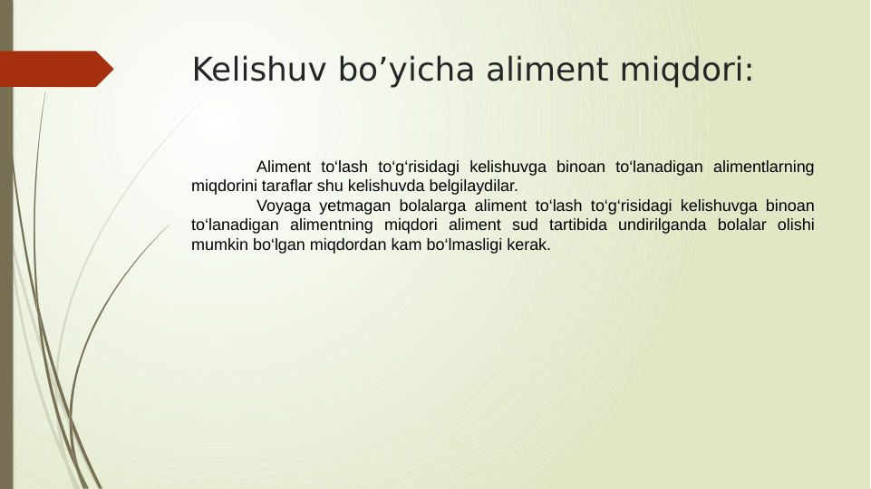 Kelishuv bo’yicha aliment miqdori:
Aliment to‘lash to‘g‘risidagi kelishuvga binoan to‘lanadigan alimentlarning 
miqdorini taraflar shu kelishuvda belgilaydilar.
Voyaga yetmagan bolalarga aliment to‘lash to‘g‘risidagi kelishuvga binoan 
to‘lanadigan alimentning miqdori aliment sud tartibida undirilganda bolalar olishi 
mumkin bo‘lgan miqdordan kam bo‘lmasligi kerak.
