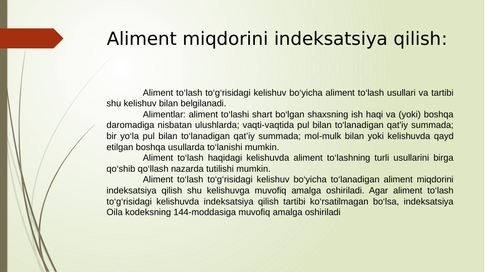 Aliment miqdorini indeksatsiya qilish:
Aliment to‘lash to‘g‘risidagi kelishuv bo‘yicha aliment to‘lash usullari va tartibi 
shu kelishuv bilan belgilanadi.
Alimentlar: aliment to‘lashi shart bo‘lgan shaxsning ish haqi va (yoki) boshqa 
daromadiga nisbatan ulushlarda; vaqti-vaqtida pul bilan to‘lanadigan qat’iy summada; 
bir yo‘la pul bilan to‘lanadigan qat’iy summada; mol-mulk bilan yoki kelishuvda qayd 
etilgan boshqa usullarda to‘lanishi mumkin.
Aliment to‘lash haqidagi kelishuvda aliment to‘lashning turli usullarini birga 
qo‘shib qo‘llash nazarda tutilishi mumkin.
Aliment to‘lash to‘g‘risidagi kelishuv bo‘yicha to‘lanadigan aliment miqdorini 
indeksatsiya qilish shu kelishuvga muvofiq amalga oshiriladi. Agar aliment to‘lash 
to‘g‘risidagi kelishuvda indeksatsiya qilish tartibi ko‘rsatilmagan bo‘lsa, indeksatsiya 
Oila kodeksning 144-moddasiga muvofiq amalga oshiriladi
