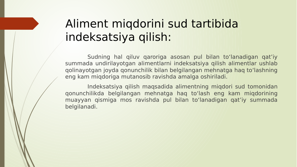 Aliment miqdorini sud tartibida 
indeksatsiya qilish:
Sudning hal qiluv qaroriga asosan pul bilan to‘lanadigan qat’iy 
summada undirilayotgan alimentlarni indeksatsiya qilish alimentlar ushlab 
qolinayotgan joyda qonunchilik bilan belgilangan mehnatga haq to‘lashning 
eng kam miqdoriga mutanosib ravishda amalga oshiriladi.
Indeksatsiya qilish maqsadida alimentning miqdori sud tomonidan 
qonunchilikda belgilangan mehnatga haq to‘lash eng kam miqdorining 
muayyan qismiga mos ravishda pul bilan to‘lanadigan qat’iy summada 
belgilanadi.

