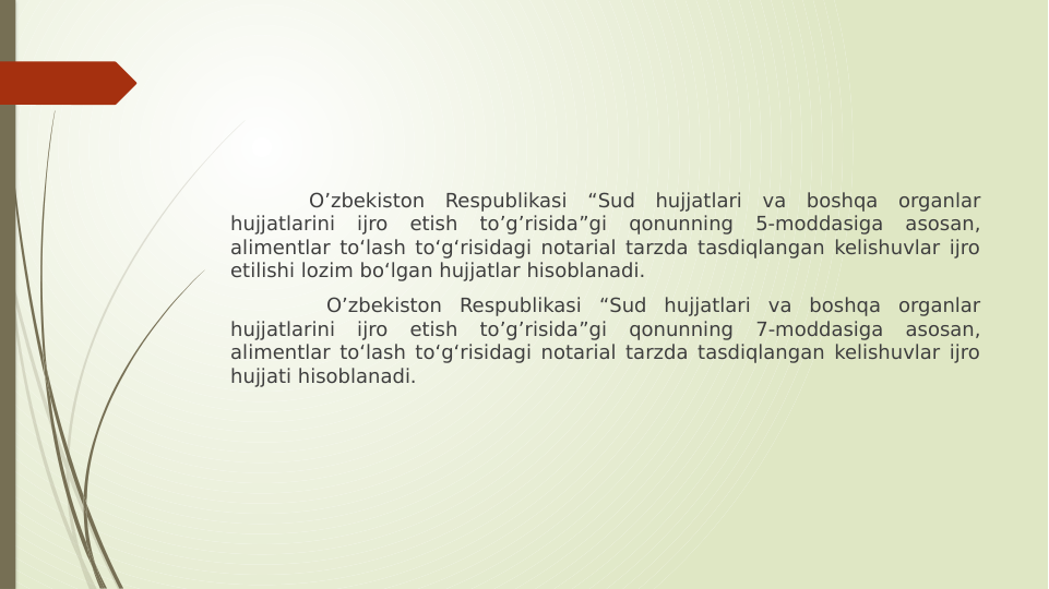 O’zbekiston Respublikasi “Sud hujjatlari va boshqa organlar 
hujjatlarini 
ijro 
etish 
to’g’risida”gi 
qonunning 
5-moddasiga 
asosan, 
alimentlar to‘lash to‘g‘risidagi notarial tarzda tasdiqlangan kelishuvlar ijro 
etilishi lozim bo‘lgan hujjatlar hisoblanadi.
 O’zbekiston Respublikasi “Sud hujjatlari va boshqa organlar 
hujjatlarini 
ijro 
etish 
to’g’risida”gi 
qonunning 
7-moddasiga 
asosan, 
alimentlar to‘lash to‘g‘risidagi notarial tarzda tasdiqlangan kelishuvlar ijro 
hujjati hisoblanadi. 
