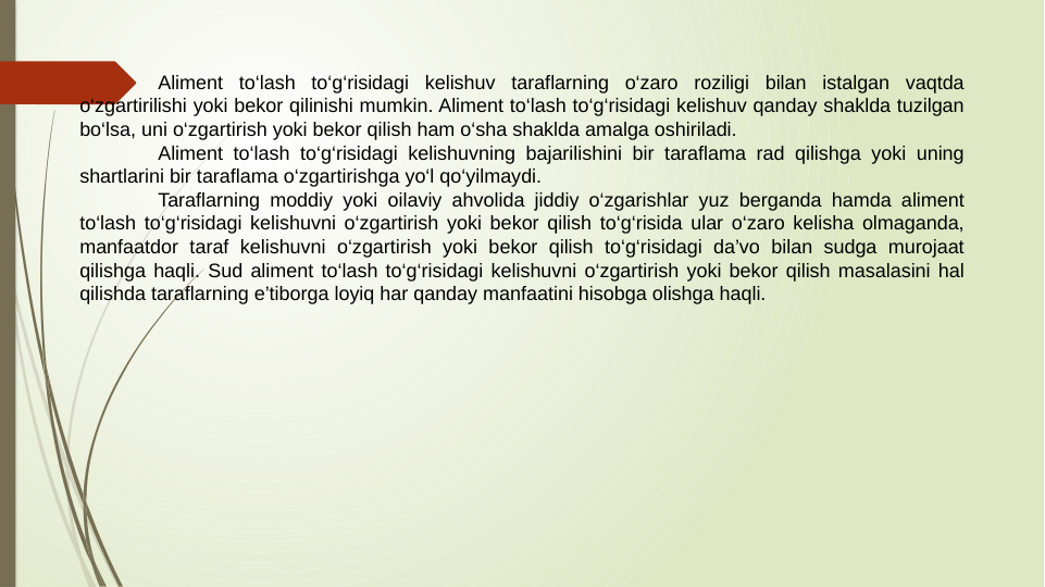 Aliment to‘lash to‘g‘risidagi kelishuv taraflarning o‘zaro roziligi bilan istalgan vaqtda 
o‘zgartirilishi yoki bekor qilinishi mumkin. Aliment to‘lash to‘g‘risidagi kelishuv qanday shaklda tuzilgan 
bo‘lsa, uni o‘zgartirish yoki bekor qilish ham o‘sha shaklda amalga oshiriladi.
Aliment to‘lash to‘g‘risidagi kelishuvning bajarilishini bir taraflama rad qilishga yoki uning 
shartlarini bir taraflama o‘zgartirishga yo‘l qo‘yilmaydi.
Taraflarning moddiy yoki oilaviy ahvolida jiddiy o‘zgarishlar yuz berganda hamda aliment 
to‘lash to‘g‘risidagi kelishuvni o‘zgartirish yoki bekor qilish to‘g‘risida ular o‘zaro kelisha olmaganda, 
manfaatdor taraf kelishuvni o‘zgartirish yoki bekor qilish to‘g‘risidagi da’vo bilan sudga murojaat 
qilishga haqli. Sud aliment to‘lash to‘g‘risidagi kelishuvni o‘zgartirish yoki bekor qilish masalasini hal 
qilishda taraflarning e’tiborga loyiq har qanday manfaatini hisobga olishga haqli.
