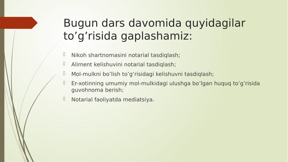 Bugun dars davomida quyidagilar 
to’g’risida gaplashamiz:

Nikoh shartnomasini notarial tasdiqlash;

Aliment kelishuvini notarial tasdiqlash;

Mol-mulkni bo’lish to’g’risidagi kelishuvni tasdiqlash;

Er-xotinning umumiy mol-mulkidagi ulushga bo’lgan huquq to’g’risida 
guvohnoma berish;

Notarial faoliyatda mediatsiya.
