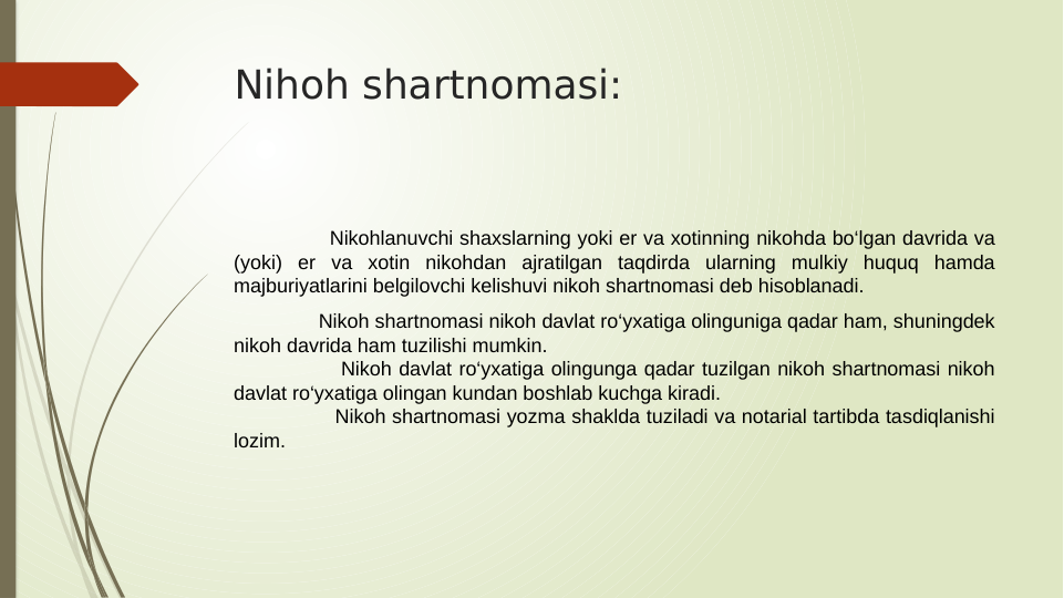 Nihoh shartnomasi:
          
               Nikohlanuvchi shaxslarning yoki er va xotinning nikohda bo‘lgan davrida va 
(yoki) er va xotin nikohdan ajratilgan taqdirda ularning mulkiy huquq hamda 
majburiyatlarini belgilovchi kelishuvi nikoh shartnomasi deb hisoblanadi.
               Nikoh shartnomasi nikoh davlat ro‘yxatiga olinguniga qadar ham, shuningdek 
nikoh davrida ham tuzilishi mumkin.
               Nikoh davlat ro‘yxatiga olingunga qadar tuzilgan nikoh shartnomasi nikoh 
davlat ro‘yxatiga olingan kundan boshlab kuchga kiradi.
                Nikoh shartnomasi yozma shaklda tuziladi va notarial tartibda tasdiqlanishi 
lozim.
