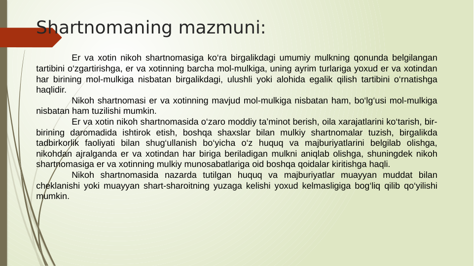 Shartnomaning mazmuni:
Er va xotin nikoh shartnomasiga ko‘ra birgalikdagi umumiy mulkning qonunda belgilangan 
tartibini o‘zgartirishga, er va xotinning barcha mol-mulkiga, uning ayrim turlariga yoxud er va xotindan 
har birining mol-mulkiga nisbatan birgalikdagi, ulushli yoki alohida egalik qilish tartibini o‘rnatishga 
haqlidir.
Nikoh shartnomasi er va xotinning mavjud mol-mulkiga nisbatan ham, bo‘lg‘usi mol-mulkiga 
nisbatan ham tuzilishi mumkin.
Er va xotin nikoh shartnomasida o‘zaro moddiy ta’minot berish, oila xarajatlarini ko‘tarish, bir-
birining daromadida ishtirok etish, boshqa shaxslar bilan mulkiy shartnomalar tuzish, birgalikda 
tadbirkorlik faoliyati bilan shug‘ullanish bo‘yicha o‘z huquq va majburiyatlarini belgilab olishga, 
nikohdan ajralganda er va xotindan har biriga beriladigan mulkni aniqlab olishga, shuningdek nikoh 
shartnomasiga er va xotinning mulkiy munosabatlariga oid boshqa qoidalar kiritishga haqli.
Nikoh shartnomasida nazarda tutilgan huquq va majburiyatlar muayyan muddat bilan 
cheklanishi yoki muayyan shart-sharoitning yuzaga kelishi yoxud kelmasligiga bog‘liq qilib qo‘yilishi 
mumkin.
