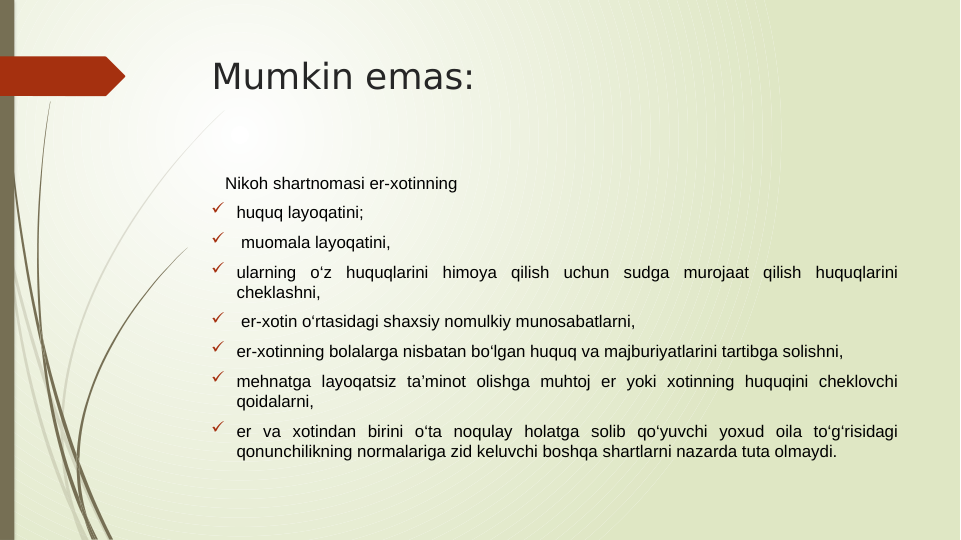 Mumkin emas:
   Nikoh shartnomasi er-xotinning 
 huquq layoqatini;
  muomala layoqatini, 
 ularning o‘z huquqlarini himoya qilish uchun sudga murojaat qilish huquqlarini 
cheklashni,
  er-xotin o‘rtasidagi shaxsiy nomulkiy munosabatlarni, 
 er-xotinning bolalarga nisbatan bo‘lgan huquq va majburiyatlarini tartibga solishni, 
 mehnatga layoqatsiz ta’minot olishga muhtoj er yoki xotinning huquqini cheklovchi 
qoidalarni, 
 er va xotindan birini o‘ta noqulay holatga solib qo‘yuvchi yoxud oila to‘g‘risidagi 
qonunchilikning normalariga zid keluvchi boshqa shartlarni nazarda tuta olmaydi.
