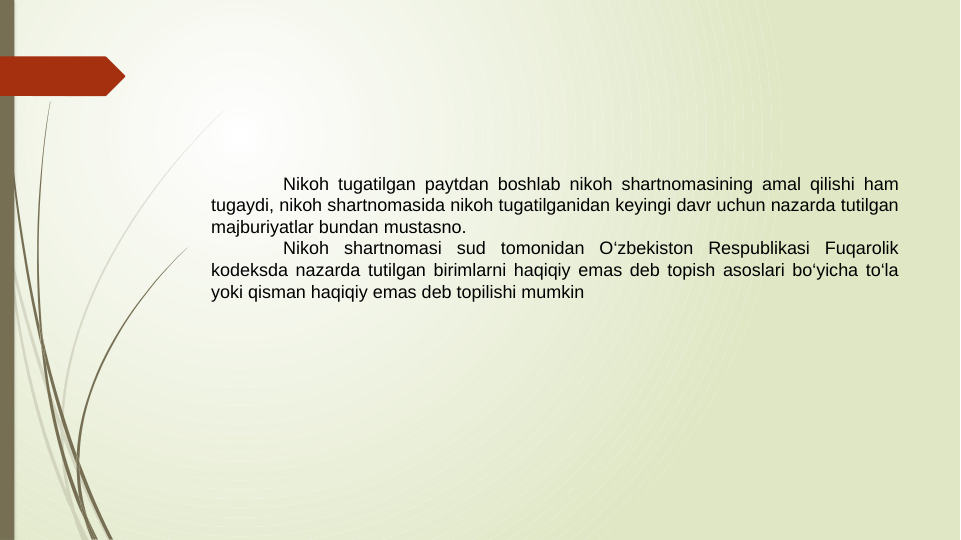 Nikoh tugatilgan paytdan boshlab nikoh shartnomasining amal qilishi ham 
tugaydi, nikoh shartnomasida nikoh tugatilganidan keyingi davr uchun nazarda tutilgan 
majburiyatlar bundan mustasno.
Nikoh shartnomasi sud tomonidan O‘zbekiston Respublikasi Fuqarolik 
kodeksda nazarda tutilgan birimlarni haqiqiy emas deb topish asoslari bo‘yicha to‘la 
yoki qisman haqiqiy emas deb topilishi mumkin
