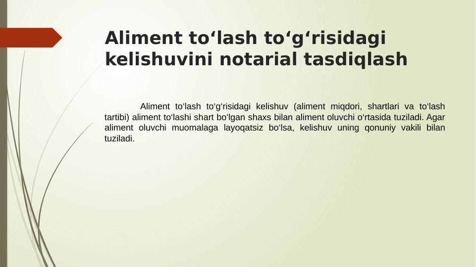Aliment to‘lash to‘g‘risidagi 
kelishuvini notarial tasdiqlash
Aliment to‘lash to‘g‘risidagi kelishuv (aliment miqdori, shartlari va to‘lash 
tartibi) aliment to‘lashi shart bo‘lgan shaxs bilan aliment oluvchi o‘rtasida tuziladi. Agar 
aliment oluvchi muomalaga layoqatsiz bo‘lsa, kelishuv uning qonuniy vakili bilan 
tuziladi.
